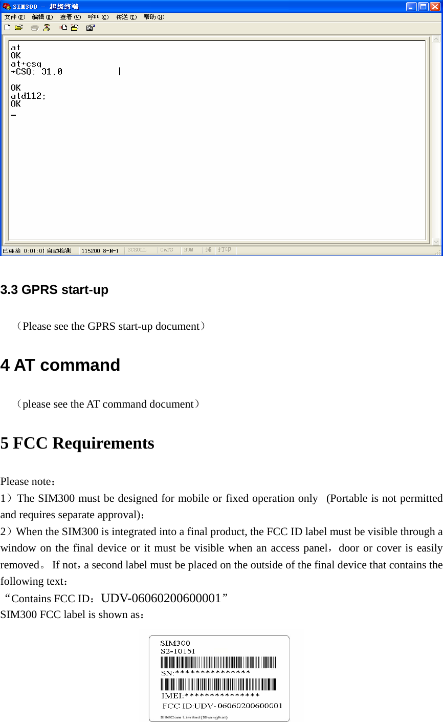  3.3 GPRS start-up （Please see the GPRS start-up document） 4 AT command （please see the AT command document） 5 FCC Requirements Please note： 1）The SIM300 must be designed for mobile or fixed operation only   (Portable is not permitted and requires separate approval)； 2）When the SIM300 is integrated into a final product, the FCC ID label must be visible through a window on the final device or it must be visible when an access panel，door or cover is easily removed。 If not，a second label must be placed on the outside of the final device that contains the following text： “Contains FCC ID：UDV-06060200600001” SIM300 FCC label is shown as：  
