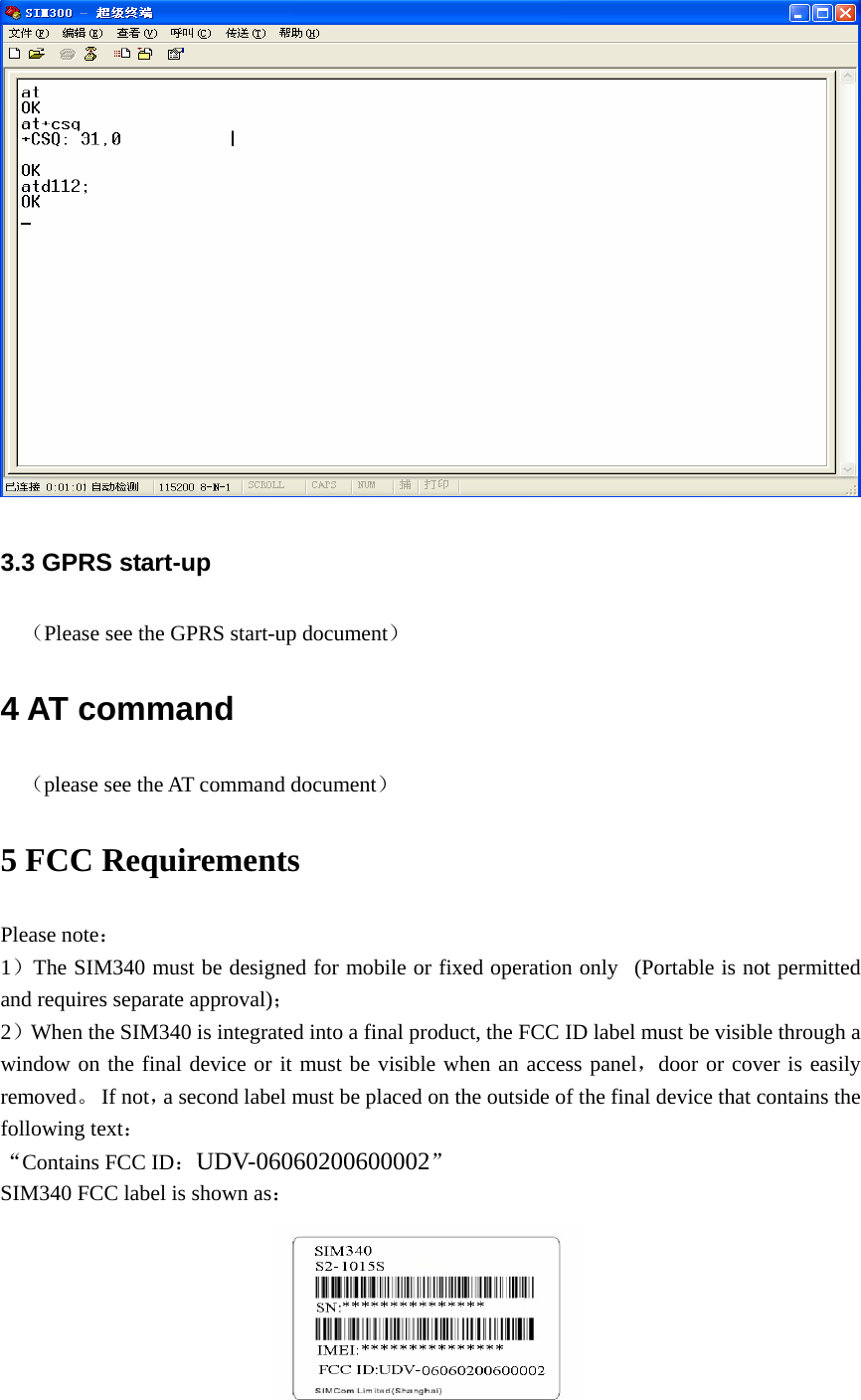  3.3 GPRS start-up （Please see the GPRS start-up document） 4 AT command （please see the AT command document） 5 FCC Requirements Please note： 1）The SIM340 must be designed for mobile or fixed operation only   (Portable is not permitted and requires separate approval)； 2）When the SIM340 is integrated into a final product, the FCC ID label must be visible through a window on the final device or it must be visible when an access panel，door or cover is easily removed。 If not，a second label must be placed on the outside of the final device that contains the following text： “Contains FCC ID：UDV-06060200600002” SIM340 FCC label is shown as：  