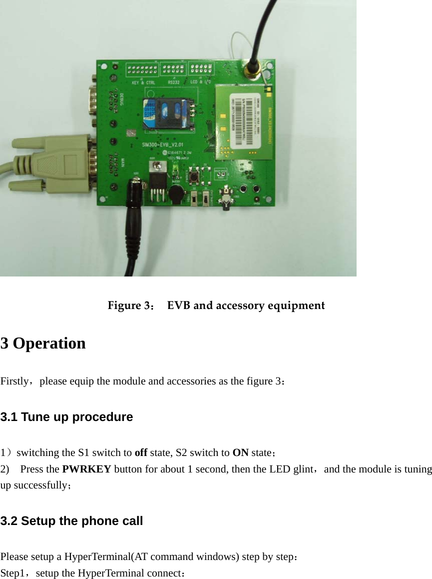  Figure3：EVBandaccessoryequipment3 Operation Firstly，please equip the module and accessories as the figure 3：  3.1 Tune up procedure 1）switching the S1 switch to off state, S2 switch to ON state； 2)  Press the PWRKEY button for about 1 second, then the LED glint，and the module is tuning up successfully； 3.2 Setup the phone call Please setup a HyperTerminal(AT command windows) step by step： Step1，setup the HyperTerminal connect：  