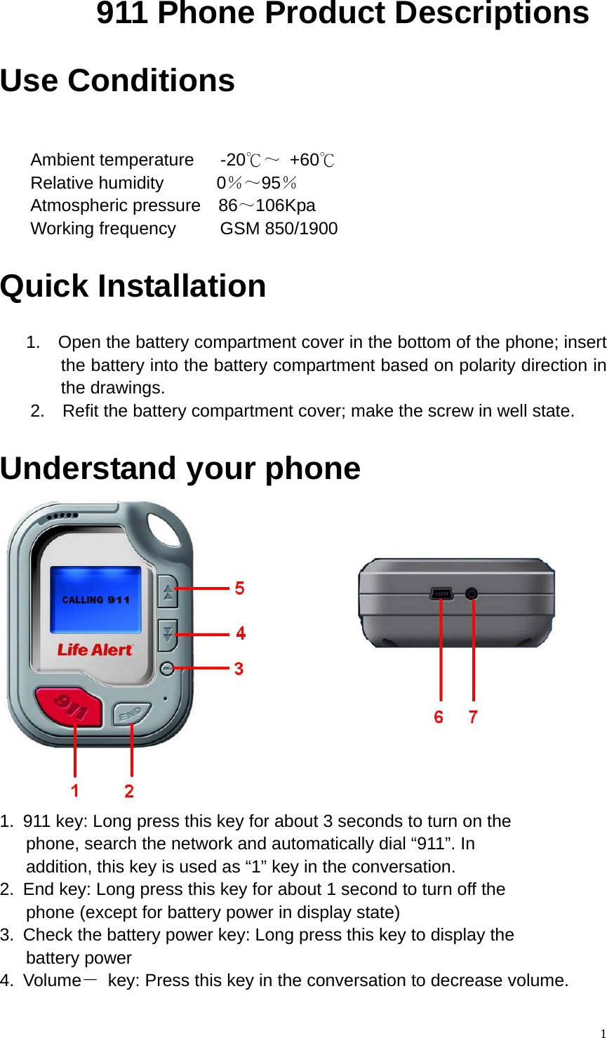       911 Phone Product Descriptions   Use Conditions    Ambient temperature   -20℃～ +60℃   Relative humidity      0％～95％   Atmospheric pressure  86～106Kpa    Working frequency     GSM 850/1900  Quick Installation       1.  Open the battery compartment cover in the bottom of the phone; insert the battery into the battery compartment based on polarity direction in the drawings.     2.    Refit the battery compartment cover; make the screw in well state.  Understand your phone    1.  911 key: Long press this key for about 3 seconds to turn on the       phone, search the network and automatically dial “911”. In         addition, this key is used as “1” key in the conversation. 2.  End key: Long press this key for about 1 second to turn off the    phone (except for battery power in display state) 3.  Check the battery power key: Long press this key to display the    battery power 4. Volume－  key: Press this key in the conversation to decrease volume.   1