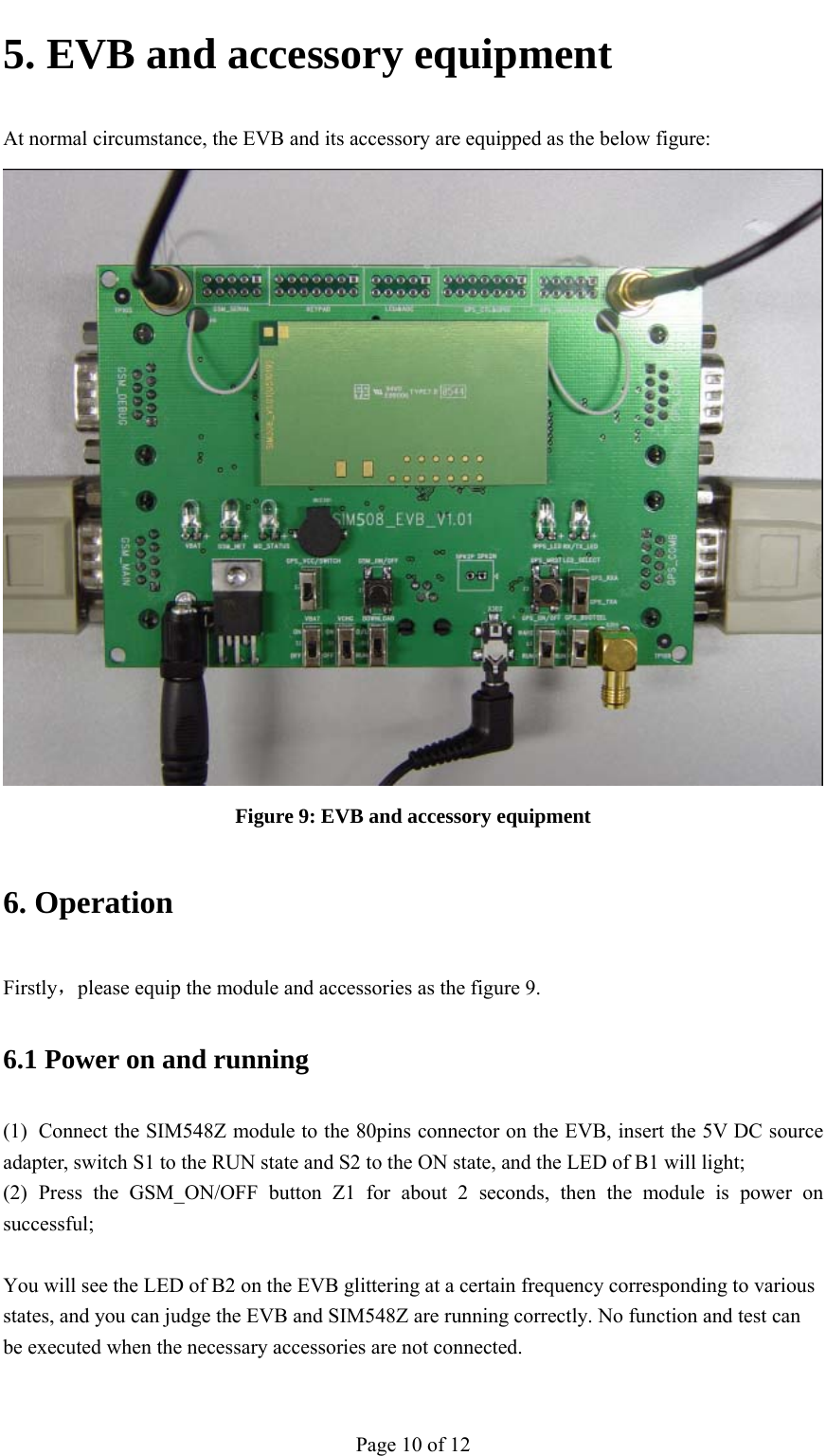                                           5. EVB and accessory equipment At normal circumstance, the EVB and its accessory are equipped as the below figure:  Figure 9: EVB and accessory equipment 6. Operation Firstly，please equip the module and accessories as the figure 9. 6.1 Power on and running (1) Connect the SIM548Z module to the 80pins connector on the EVB, insert the 5V DC source adapter, switch S1 to the RUN state and S2 to the ON state, and the LED of B1 will light; (2) Press the GSM_ON/OFF button Z1 for about 2 seconds, then the module is power on successful;  You will see the LED of B2 on the EVB glittering at a certain frequency corresponding to various states, and you can judge the EVB and SIM548Z are running correctly. No function and test can be executed when the necessary accessories are not connected. Page 10 of 12 