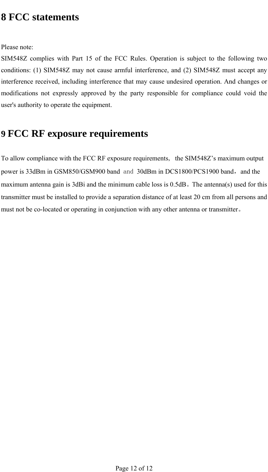                                           8 FCC statements  Please note: SIM548Z complies with Part 15 of the FCC Rules. Operation is subject to the following two conditions: (1) SIM548Z may not cause armful interference, and (2) SIM548Z must accept any interference received, including interference that may cause undesired operation. And changes or modifications not expressly approved by the party responsible for compliance could void the user&apos;s authority to operate the equipment. 9 FCC RF exposure requirements To allow compliance with the FCC RF exposure requirements, the SIM548Z’s maximum output power is 33dBm in GSM850/GSM900 band and 30dBm in DCS1800/PCS1900 band，and the maximum antenna gain is 3dBi and the minimum cable loss is 0.5dB。The antenna(s) used for this transmitter must be installed to provide a separation distance of at least 20 cm from all persons and must not be co-located or operating in conjunction with any other antenna or transmitter。    Page 12 of 12 