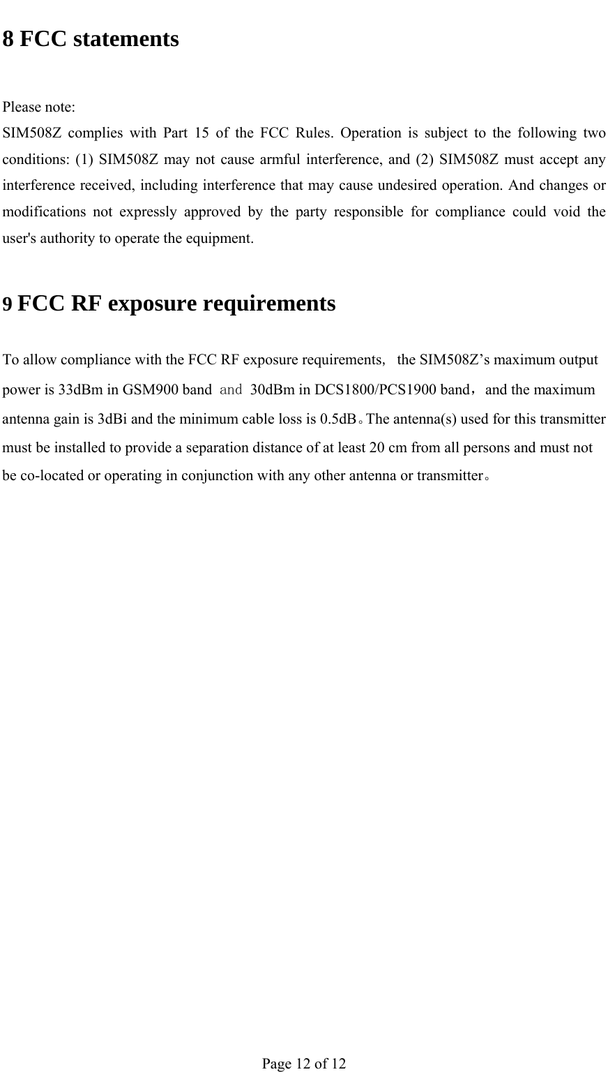                                           8 FCC statements  Please note: SIM508Z complies with Part 15 of the FCC Rules. Operation is subject to the following two conditions: (1) SIM508Z may not cause armful interference, and (2) SIM508Z must accept any interference received, including interference that may cause undesired operation. And changes or modifications not expressly approved by the party responsible for compliance could void the user&apos;s authority to operate the equipment. 9 FCC RF exposure requirements To allow compliance with the FCC RF exposure requirements, the SIM508Z’s maximum output power is 33dBm in GSM900 band and 30dBm in DCS1800/PCS1900 band，and the maximum antenna gain is 3dBi and the minimum cable loss is 0.5dB。The antenna(s) used for this transmitter must be installed to provide a separation distance of at least 20 cm from all persons and must not be co-located or operating in conjunction with any other antenna or transmitter。    Page 12 of 12 
