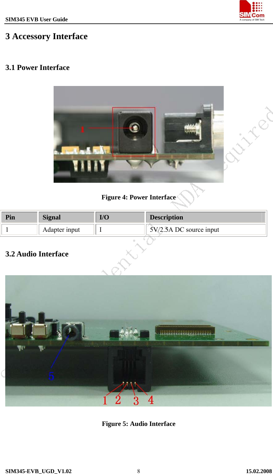 SIM345 EVB User Guide                                                             SIM345-EVB_UGD_V1.02   15.02.2008   83 Accessory Interface 3.1 Power Interface  Figure 4: Power Interface Pin  Signal  I/O  Description 1 Adapter input I 5V/2.5A DC source input 3.2 Audio Interface  Figure 5: Audio Interface    
