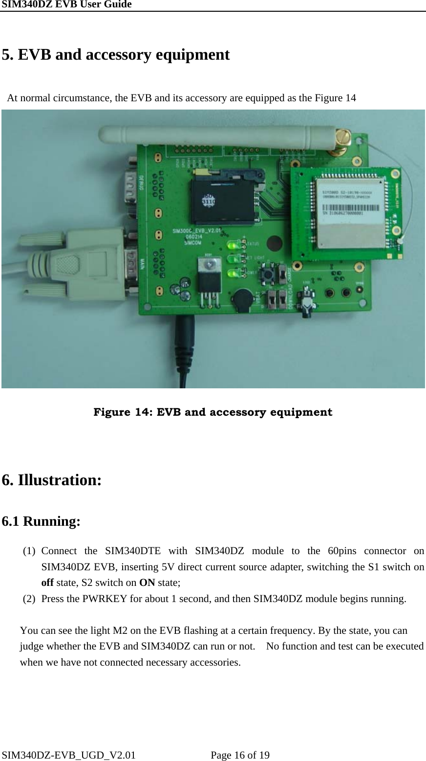 SIM340DZ EVB User Guide                                                       5. EVB and accessory equipment     At normal circumstance, the EVB and its accessory are equipped as the Figure 14    Figure 14: EVB and accessory equipment  6. Illustration: 6.1 Running: (1) Connect the SIM340DTE with SIM340DZ module to the 60pins connector on SIM340DZ EVB, inserting 5V direct current source adapter, switching the S1 switch on off state, S2 switch on ON state; (2) Press the PWRKEY for about 1 second, and then SIM340DZ module begins running.  You can see the light M2 on the EVB flashing at a certain frequency. By the state, you can judge whether the EVB and SIM340DZ can run or not.    No function and test can be executed when we have not connected necessary accessories.  SIM340DZ-EVB_UGD_V2.01              Page 16 of 19 