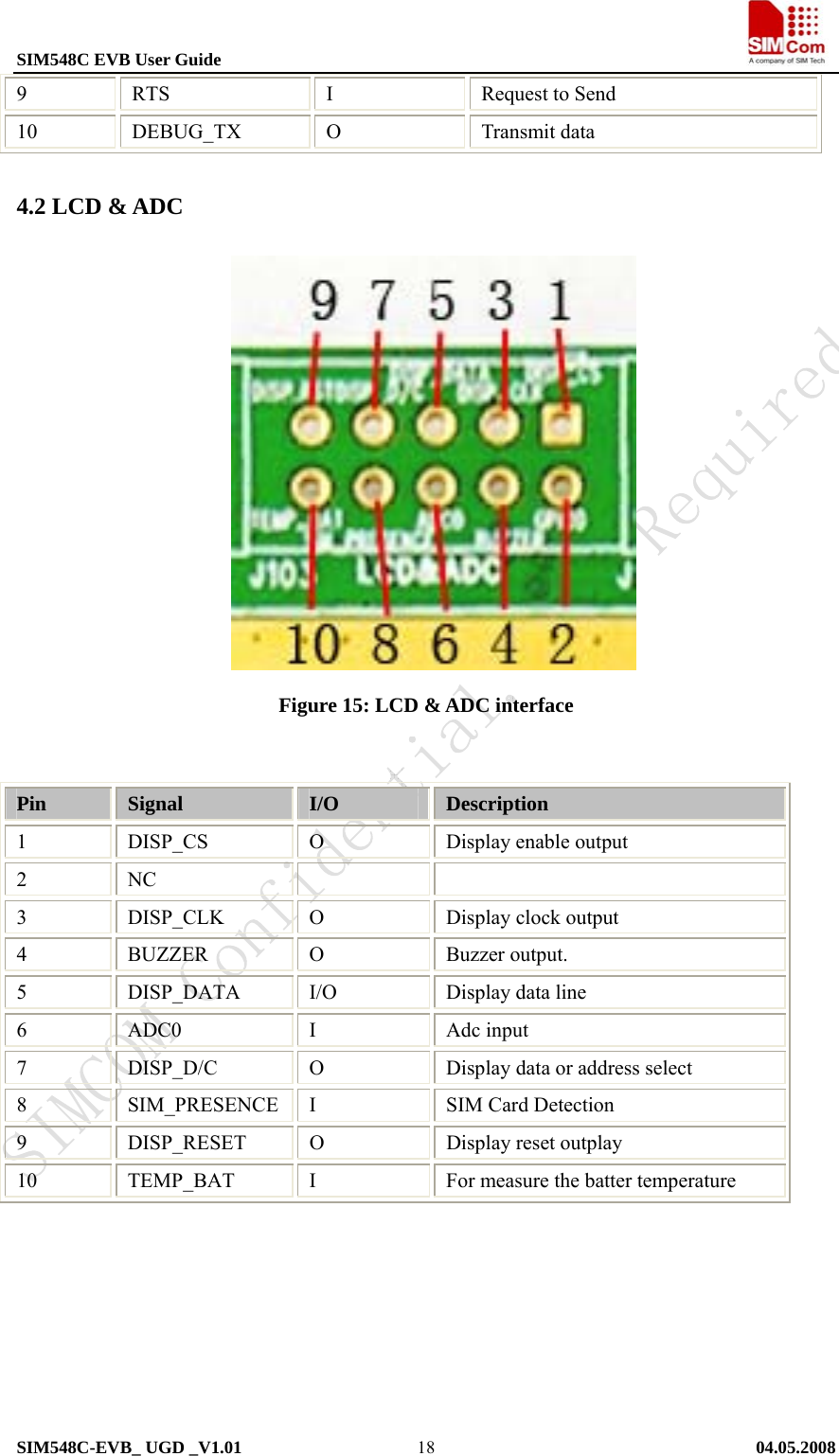 SIM548C EVB User Guide                                                             SIM548C-EVB_ UGD _V1.01   04.05.2008   189 RTS  I Request to Send 10 DEBUG_TX O  Transmit data 4.2 LCD &amp; ADC               Figure 15: LCD &amp; ADC interface   Pin  Signal  I/O  Description 1 DISP_CS O Display enable output 2 NC     3 DISP_CLK O Display clock output 4 BUZZER O Buzzer output. 5  DISP_DATA  I/O  Display data line 6 ADC0  I Adc input 7 DISP_D/C O Display data or address select 8  SIM_PRESENCE  I  SIM Card Detection 9 DISP_RESET O  Display reset outplay 10 TEMP_BAT I For measure the batter temperature        