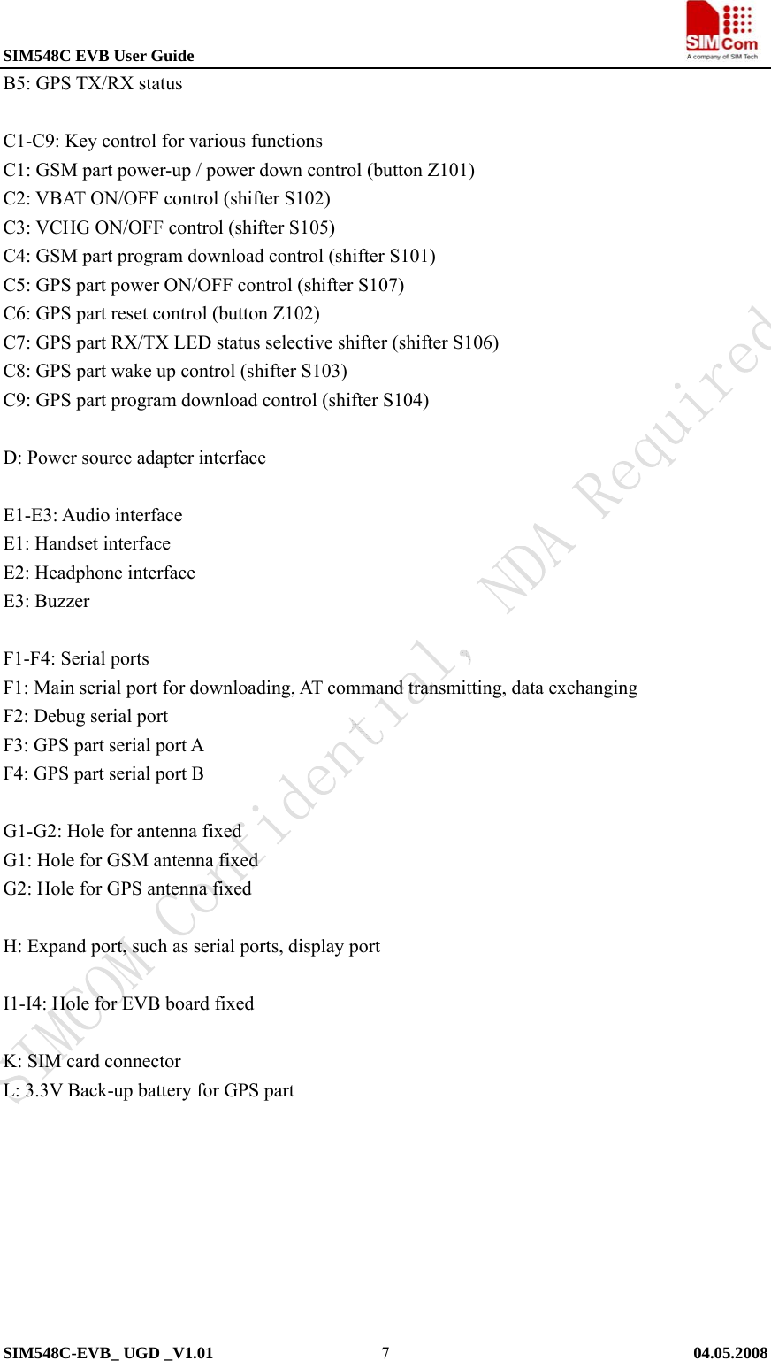 SIM548C EVB User Guide                                                             SIM548C-EVB_ UGD _V1.01   04.05.2008   7B5: GPS TX/RX status  C1-C9: Key control for various functions C1: GSM part power-up / power down control (button Z101) C2: VBAT ON/OFF control (shifter S102) C3: VCHG ON/OFF control (shifter S105) C4: GSM part program download control (shifter S101) C5: GPS part power ON/OFF control (shifter S107) C6: GPS part reset control (button Z102) C7: GPS part RX/TX LED status selective shifter (shifter S106) C8: GPS part wake up control (shifter S103) C9: GPS part program download control (shifter S104)  D: Power source adapter interface  E1-E3: Audio interface E1: Handset interface E2: Headphone interface   E3: Buzzer  F1-F4: Serial ports F1: Main serial port for downloading, AT command transmitting, data exchanging F2: Debug serial port F3: GPS part serial port A F4: GPS part serial port B  G1-G2: Hole for antenna fixed G1: Hole for GSM antenna fixed   G2: Hole for GPS antenna fixed  H: Expand port, such as serial ports, display port  I1-I4: Hole for EVB board fixed    K: SIM card connector   L: 3.3V Back-up battery for GPS part 