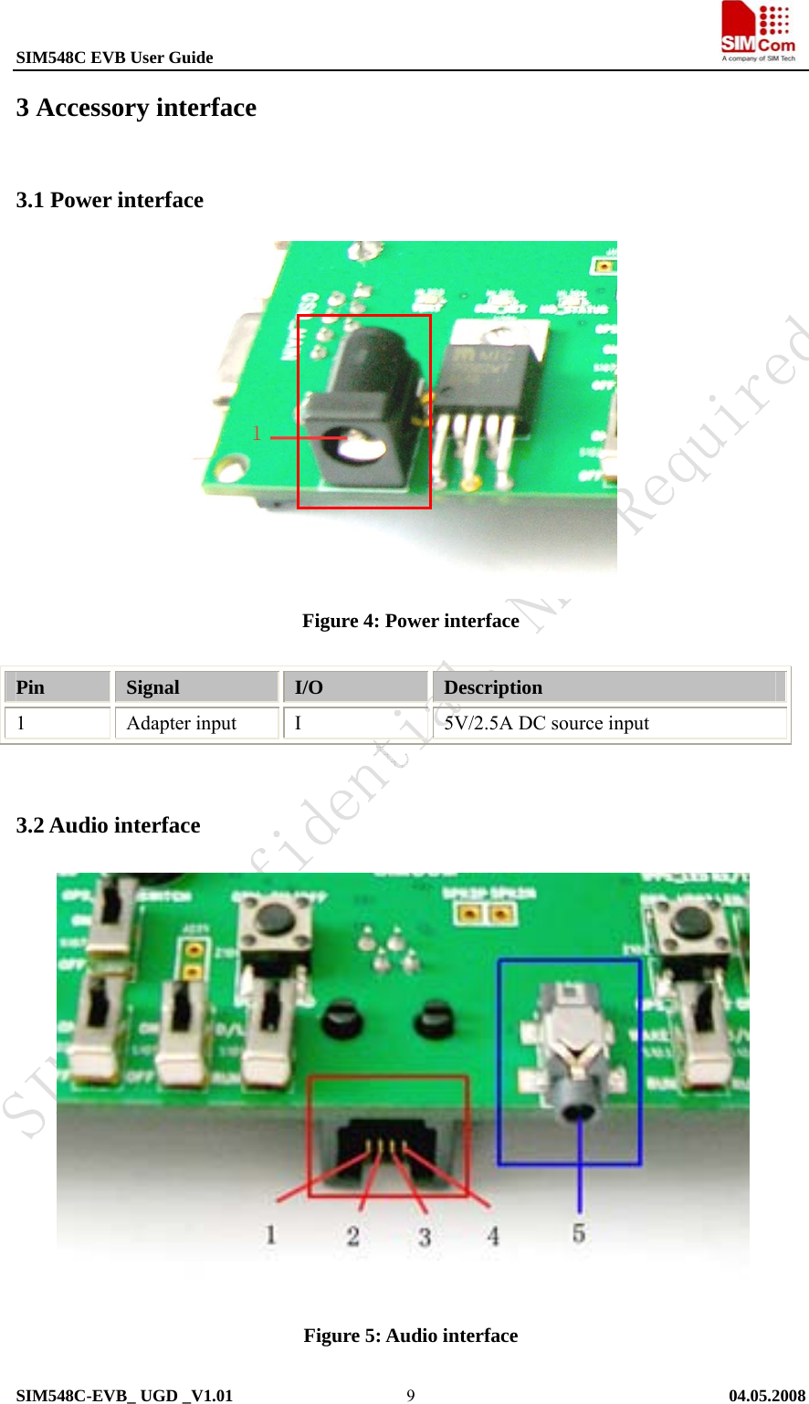 SIM548C EVB User Guide                                                             SIM548C-EVB_ UGD _V1.01   04.05.2008   93 Accessory interface 3.1 Power interface             Figure 4: Power interface  Pin  Signal  I/O  Description 1 Adapter input I 5V/2.5A DC source input  3.2 Audio interface                Figure 5: Audio interface  