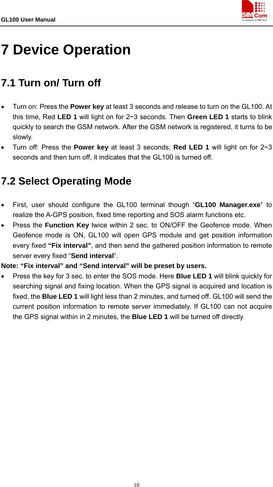GL100 User Manual                                                                             10 7 Device Operation 7.1 Turn on/ Turn off •  Turn on: Press the Power key at least 3 seconds and release to turn on the GL100. At this time, Red LED 1 will light on for 2~3 seconds. Then Green LED 1 starts to blink quickly to search the GSM network. After the GSM network is registered, it turns to be slowly.  •  Turn off: Press the Power key at least 3 seconds; Red LED 1 will light on for 2~3 seconds and then turn off, it indicates that the GL100 is turned off.   7.2 Select Operating Mode •  First, user should configure the GL100 terminal though “GL100 Manager.exe” to realize the A-GPS position, fixed time reporting and SOS alarm functions etc. • Press the Function Key twice within 2 sec. to ON/OFF the Geofence mode. When Geofence mode is ON, GL100 will open GPS module and get position information every fixed “Fix interval”, and then send the gathered position information to remote server every fixed “Send interval”. Note: “Fix interval” and “Send interval” will be preset by users. •  Press the key for 3 sec. to enter the SOS mode. Here Blue LED 1 will blink quickly for searching signal and fixing location. When the GPS signal is acquired and location is fixed, the Blue LED 1 will light less than 2 minutes, and turned off. GL100 will send the current position information to remote server immediately. If GL100 can not acquire the GPS signal within in 2 minutes, the Blue LED 1 will be turned off directly. 