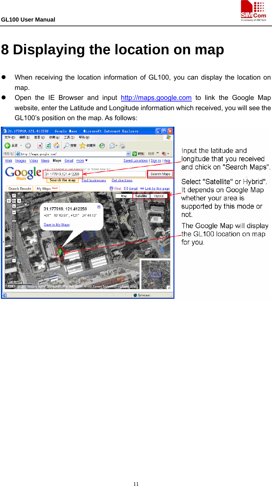 GL100 User Manual                                                                             11 8 Displaying the location on map   z  When receiving the location information of GL100, you can display the location on map.  z  Open the IE Browser and input http://maps.google.com to link the Google Map website, enter the Latitude and Longitude information which received, you will see the GL100’s position on the map. As follows:                   