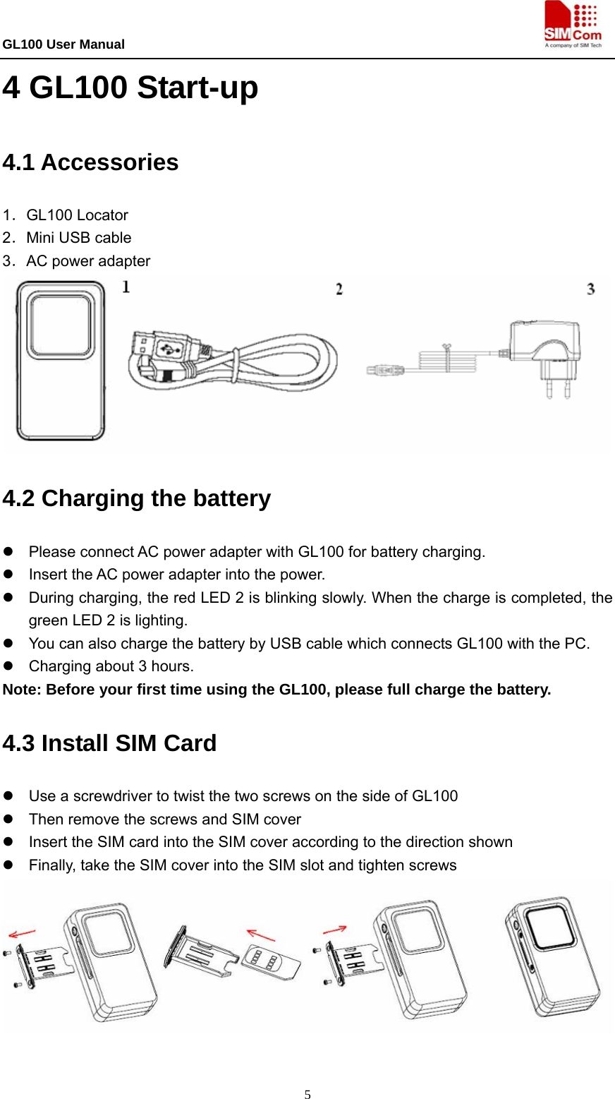 GL100 User Manual                                                                             5 4 GL100 Start-up 4.1 Accessories 1．GL100 Locator 2．Mini USB cable 3．AC power adapter  4.2 Charging the battery   z  Please connect AC power adapter with GL100 for battery charging. z  Insert the AC power adapter into the power.   z  During charging, the red LED 2 is blinking slowly. When the charge is completed, the green LED 2 is lighting.   z  You can also charge the battery by USB cable which connects GL100 with the PC. z  Charging about 3 hours. Note: Before your first time using the GL100, please full charge the battery. 4.3 Install SIM Card   z  Use a screwdriver to twist the two screws on the side of GL100 z  Then remove the screws and SIM cover z  Insert the SIM card into the SIM cover according to the direction shown z  Finally, take the SIM cover into the SIM slot and tighten screws     