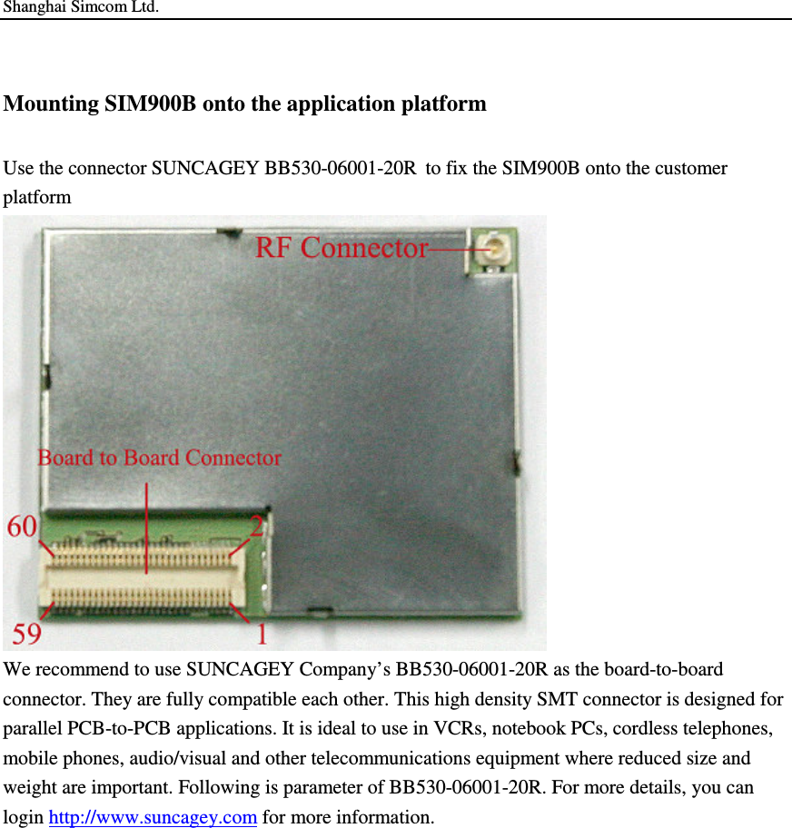 Shanghai Simcom Ltd. Mounting SIM900B onto the application platform Use the connector SUNCAGEY BB530-06001-20R to fix the SIM900B onto the customer platform  We recommend to use SUNCAGEY Company’s BB530-06001-20R as the board-to-board connector. They are fully compatible each other. This high density SMT connector is designed for parallel PCB-to-PCB applications. It is ideal to use in VCRs, notebook PCs, cordless telephones, mobile phones, audio/visual and other telecommunications equipment where reduced size and weight are important. Following is parameter of BB530-06001-20R. For more details, you can login http://www.suncagey.com for more information. 