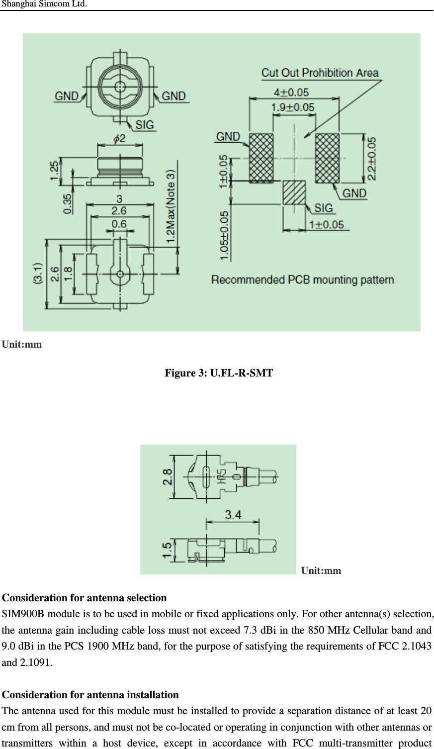 Shanghai Simcom Ltd.  Unit:mm  Figure 3: U.FL-R-SMT           Unit:mm Consideration for antenna selection SIM900B module is to be used in mobile or fixed applications only. For other antenna(s) selection,   the antenna gain including cable loss must not exceed 7.3 dBi in the 850 MHz Cellular band and 9.0 dBi in the PCS 1900 MHz band, for the purpose of satisfying the requirements of FCC 2.1043 and 2.1091.    Consideration for antenna installation The antenna used for this module must be installed to provide a separation distance of at least 20 cm from all persons, and must not be co-located or operating in conjunction with other antennas or transmitters  within  a  host  device,  except  in  accordance  with  FCC  multi-transmitter  product 