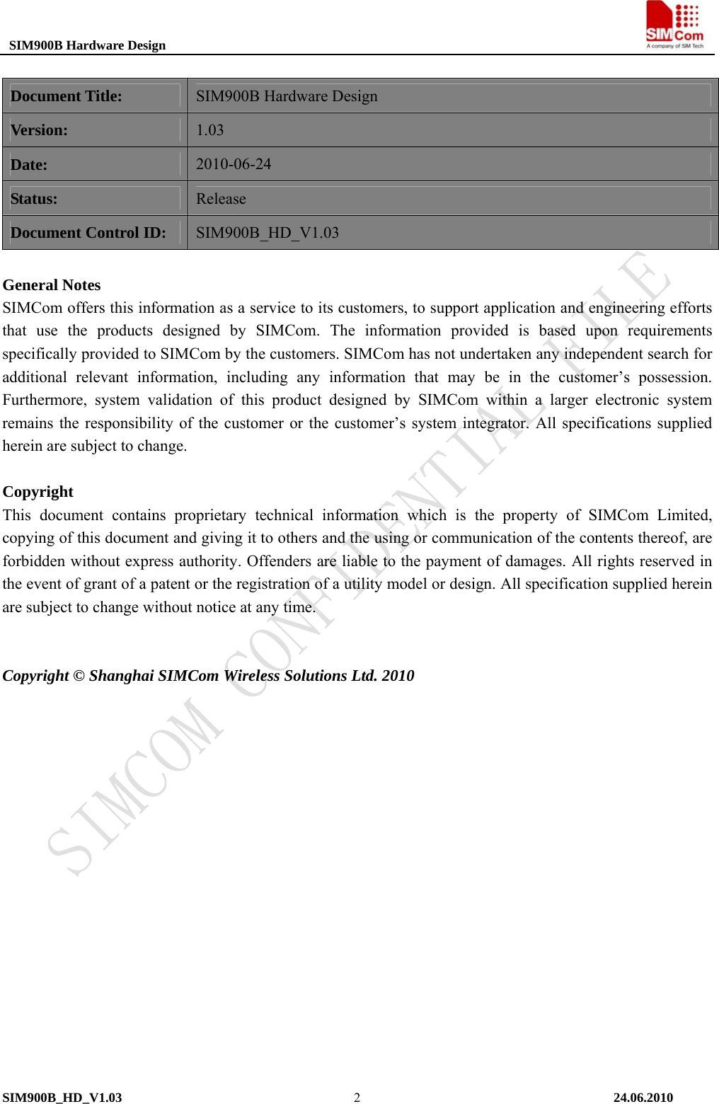  SIM900B Hardware Design                                                                           Document Title: SIM900B Hardware Design Version: 1.03 Date: 2010-06-24 Status: Release Document Control ID: SIM900B_HD_V1.03  General Notes SIMCom offers this information as a service to its customers, to support application and engineering efforts that use the products designed by SIMCom. The information provided is based upon requirements specifically provided to SIMCom by the customers. SIMCom has not undertaken any independent search for additional relevant information, including any information that may be in the customer’s possession. Furthermore, system validation of this product designed by SIMCom within a larger electronic system remains the responsibility of the customer or the customer’s system integrator. All specifications supplied herein are subject to change.      Copyright This document contains proprietary technical information which is the property of SIMCom Limited, copying of this document and giving it to others and the using or communication of the contents thereof, are forbidden without express authority. Offenders are liable to the payment of damages. All rights reserved in the event of grant of a patent or the registration of a utility model or design. All specification supplied herein are subject to change without notice at any time.    Copyright © Shanghai SIMCom Wireless Solutions Ltd. 2010 SIM900B_HD_V1.03                                                                          24.06.2010  2