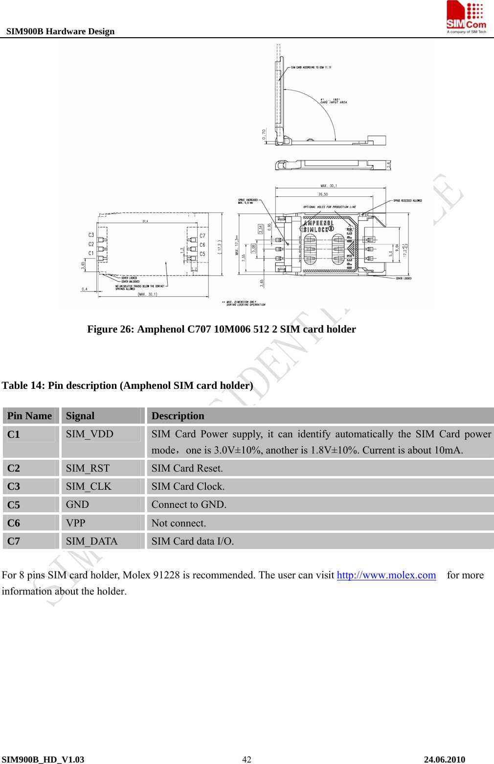  SIM900B Hardware Design                                                                           Figure 26: Amphenol C707 10M006 512 2 SIM card holder  Table 14: Pin description (Amphenol SIM card holder) Pin Name  Signal  Description C1  SIM_VDD  SIM Card Power supply, it can identify automatically the SIM Card power mode，one is 3.0V±10%, another is 1.8V±10%. Current is about 10mA. C2  SIM_RST  SIM Card Reset. C3  SIM_CLK  SIM Card Clock. C5  GND  Connect to GND. C6  VPP  Not connect. C7  SIM_DATA  SIM Card data I/O.  For 8 pins SIM card holder, Molex 91228 is recommended. The user can visit http://www.molex.com  for more information about the holder.  SIM900B_HD_V1.03                                                                          24.06.2010  42