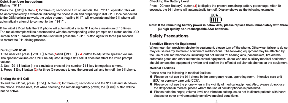 342. Use 【911】button ( ) to simulate a press of the number【1】key to negotiate a menu.3. Press 【End】button ( ) for three (3) seconds to end the present call and turn off  the 911phone.12Checking the Battery LevelPress 【Check Battery】button ( ) to display the present remaining battery percentage. After 10 seconds, the 911 phone will automatically turn off. Display shows as the following example:3Note: If the remaining battery power is below 40%, please replace them immediately with three          (3) high quality non-rechargeable AAA batteries. Ending the 911 CallTo end the 911call, press 【End】 button ( ) for three (3) seconds to end the 911 call and shutdown the phone. Please note, that while checking the remaining battery power, the【End】button will be not be active.2screen.After 10 failed attempts,the user must press the“911”button again for three (3) seconds                                 to restart the 911 dialing process.             Duringthe911Call:        1.The user can press【VOL＋】button( )and【VOL－】( )button to adjust the speaker volume.                               The speaker volume can ONLY be adjusted during a 911 call. It does not affect the voice prompt volume. 5 4Safety Precautions Sensitive Electronic EquipmentWhen near high precision electronic equipment, please turn off the phone. Otherwise, failure to do so may cause nearby electronic equipment malfunctions. The following equipment may be affected by the use of cellular telephones, including but not limited to: hearing aids, pacemakers, fire alarms, automatic gates and other automatic control equipment. Users who use auxiliary medical equipment should contact the equipment provider and confirm the effect of cellular telephones on the equipment.Medical FacilitiesPlease note the following in medical facilities: ● Please do not use the 911 phone in the emergency room, operating room,  intensive care unit     (ICU) or coronary care unit (CCU). ● Please do not use the phone when in the vicinity of medical equipment. Also, please do not use      the 911phone in medical places where the use of cellular phones is prohibited.● Please note the ringer, volume level and vibration setting, so as not to disturb patients with heart      disease or other environmentally sensitive medical conditions.Quick Start User InstructionsDialing “911” Press the 【911】button ( ) for three (3) seconds to turn on and dial the “911” operator. This will be accompanied by a vibration indicating the phone is on and preparing to dial 911. Once connected to the GSM cellular network, the voice prompt “calling 911” will enunciate and the 911 phone will automatically attempt to connect to the “911”.   If the initial 911call fails,the 911 phone will automatically redial 911 up to a maximum of 10 times.                                       The redial attempts will be accompanied with the corresponding voice prompts and status on the LCD                               1