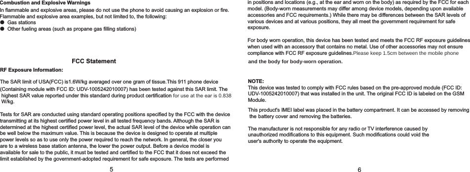 56FCC Statement                                                                             and the body for body-worn operation. RF Exposure Information:The SAR limit of USA(FCC) is1.6W/kg averaged over one gram of tissue.This 911 phone device                                (Containing module with FCC ID:  ) has been tested against this SAR limit. TheUDV-1005242010007 highest SAR value reported under this standard during product certification for use at the ear is 0.838 W/kg. Tests for SAR are conducted using standard operating positions specified by the FCC with the device transmitting at its highest certified power level in all tested frequency bands. Although the SAR is determined at the highest certified power level, the actual SAR level of the device while operation can be well below the maximum value. This is because the device is designed to operate at multiple power levels so as to use only the power required to reach the network. In general, the closer you are to a wireless base station antenna, the lower the power output. Before a device model is available for sale to the public, it must be tested and certified to the FCC that it does not exceed the limit established by the government-adopted requirement for safe exposure. The tests are performed NOTE:This device was tested to comply with FCC rules based on the pre-approved module (FCC ID:                             UDV-1005242010007) that was installed in the unit. The original FCC ID is labeled on the GSM                               Module.This product&apos;s IMEI label was placed in the battery compartment. It can be accessed by removing the battery cover and removing the batteries.                             The manufacturer is not responsible for any radio or TV interference caused by unauthorized modifications to this equipment. Such modifications could void the user&apos;s authority to operate the equipment.in positions and locations (e.g., at the ear and worn on the body) as required by the FCC for each model. (Body-worn measurements may differ among device models, depending upon available accessories and FCC requirements.) While there may be differences between the SAR levels of various devices and at various positions, they all meet the government requirement for safe exposure. For body worn operation, this device has been tested and meets the FCC RF exposure guidelineswhen used with an accessory that contains no metal. Use of other accessories may not ensurecompliance with FCC RF exposure guidelines.Please keep 1.5cm between the mobile phone   Combustion and Explosive WarningsIn flammable and explosive areas, please do not use the phone to avoid causing an explosion or fire. Flammable and explosive area examples, but not limited to, the following:● Gas stations● Other fueling areas (such as propane gas filling stations)