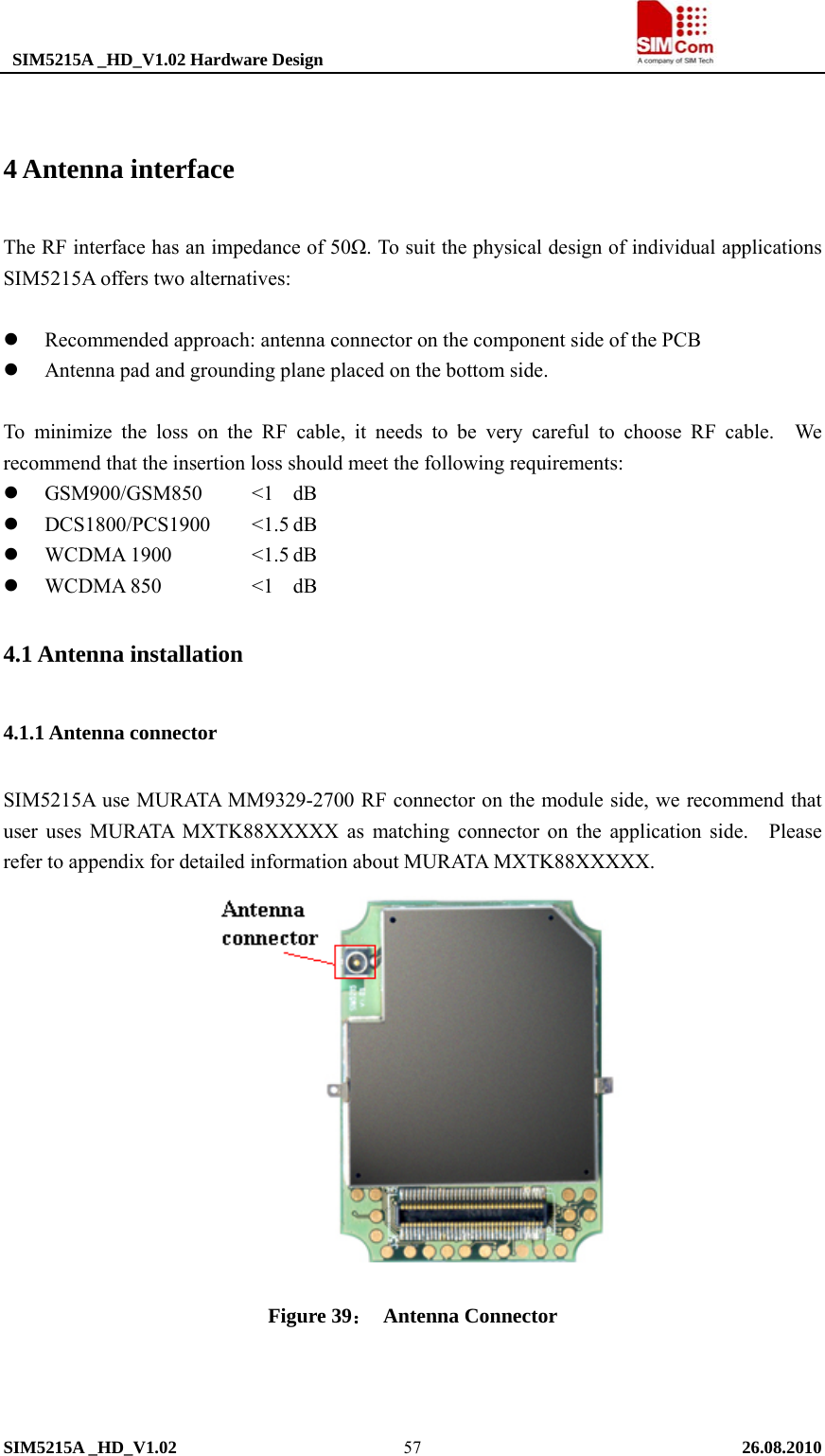  SIM5215A _HD_V1.02 Hardware Design                                     SIM5215A _HD_V1.02   26.08.2010   57 4 Antenna interface The RF interface has an impedance of 50Ω. To suit the physical design of individual applications SIM5215A offers two alternatives:  z Recommended approach: antenna connector on the component side of the PCB   z Antenna pad and grounding plane placed on the bottom side.    To minimize the loss on the RF cable, it needs to be very careful to choose RF cable.  We recommend that the insertion loss should meet the following requirements: z GSM900/GSM850   &lt;1  dB z DCS1800/PCS1900   &lt;1.5 dB z WCDMA 1900    &lt;1.5 dB z WCDMA 850   &lt;1 dB 4.1 Antenna installation 4.1.1 Antenna connector SIM5215A use MURATA MM9329-2700 RF connector on the module side, we recommend that user uses MURATA MXTK88XXXXX as matching connector on the application side.   Please refer to appendix for detailed information about MURATA MXTK88XXXXX.    Figure 39： Antenna Connector   