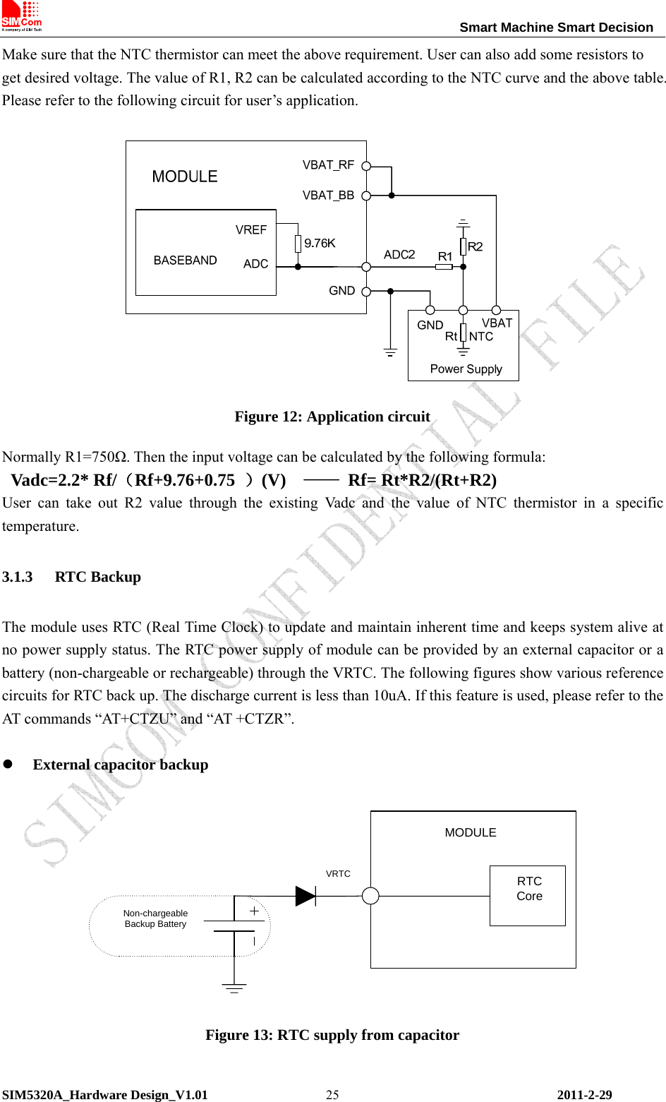                                                                Smart Machine Smart Decision SIM5320A_Hardware Design_V1.01   2011-2-29 25Make sure that the NTC thermistor can meet the above requirement. User can also add some resistors to get desired voltage. The value of R1, R2 can be calculated according to the NTC curve and the above table. Please refer to the following circuit for user’s application.   Figure 12: Application circuit Normally R1=750Ω. Then the input voltage can be calculated by the following formula: Vadc=2.2* Rf/（Rf+9.76+0.75  ）(V)  —— Rf= Rt*R2/(Rt+R2) User can take out R2 value through the existing Vadc and the value of NTC thermistor in a specific temperature. 3.1.3 RTC Backup The module uses RTC (Real Time Clock) to update and maintain inherent time and keeps system alive at no power supply status. The RTC power supply of module can be provided by an external capacitor or a battery (non-chargeable or rechargeable) through the VRTC. The following figures show various reference circuits for RTC back up. The discharge current is less than 10uA. If this feature is used, please refer to the AT commands “AT+CTZU” and “AT +CTZR”.  z External capacitor backup  RTCCoreMODULEVRTCNon-chargeableBackup Battery Figure 13: RTC supply from capacitor 