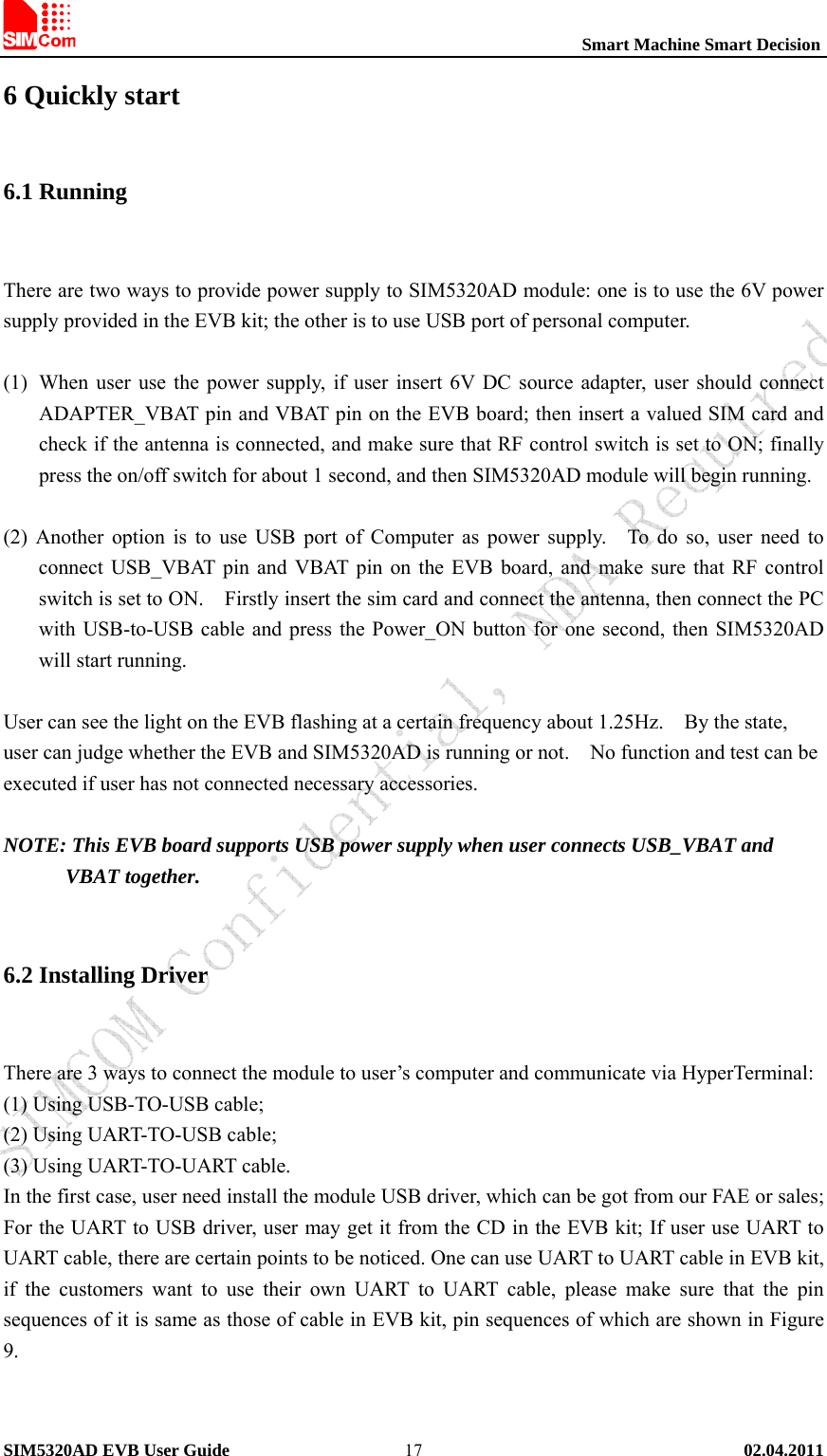                                                          Smart Machine Smart Decision SIM5320AD EVB User Guide   02.04.2011   176 Quickly start 6.1 Running  There are two ways to provide power supply to SIM5320AD module: one is to use the 6V power supply provided in the EVB kit; the other is to use USB port of personal computer.  (1) When user use the power supply, if user insert 6V DC source adapter, user should connect ADAPTER_VBAT pin and VBAT pin on the EVB board; then insert a valued SIM card and check if the antenna is connected, and make sure that RF control switch is set to ON; finally press the on/off switch for about 1 second, and then SIM5320AD module will begin running.  (2) Another option is to use USB port of Computer as power supply.    To do so, user need to connect USB_VBAT pin and VBAT pin on the EVB board, and make sure that RF control switch is set to ON.    Firstly insert the sim card and connect the antenna, then connect the PC with USB-to-USB cable and press the Power_ON button for one second, then SIM5320AD will start running.  User can see the light on the EVB flashing at a certain frequency about 1.25Hz.    By the state, user can judge whether the EVB and SIM5320AD is running or not.    No function and test can be executed if user has not connected necessary accessories.  NOTE: This EVB board supports USB power supply when user connects USB_VBAT and VBAT together.  6.2 Installing Driver  There are 3 ways to connect the module to user’s computer and communicate via HyperTerminal: (1) Using USB-TO-USB cable; (2) Using UART-TO-USB cable; (3) Using UART-TO-UART cable. In the first case, user need install the module USB driver, which can be got from our FAE or sales; For the UART to USB driver, user may get it from the CD in the EVB kit; If user use UART to UART cable, there are certain points to be noticed. One can use UART to UART cable in EVB kit, if the customers want to use their own UART to UART cable, please make sure that the pin sequences of it is same as those of cable in EVB kit, pin sequences of which are shown in Figure 9.   