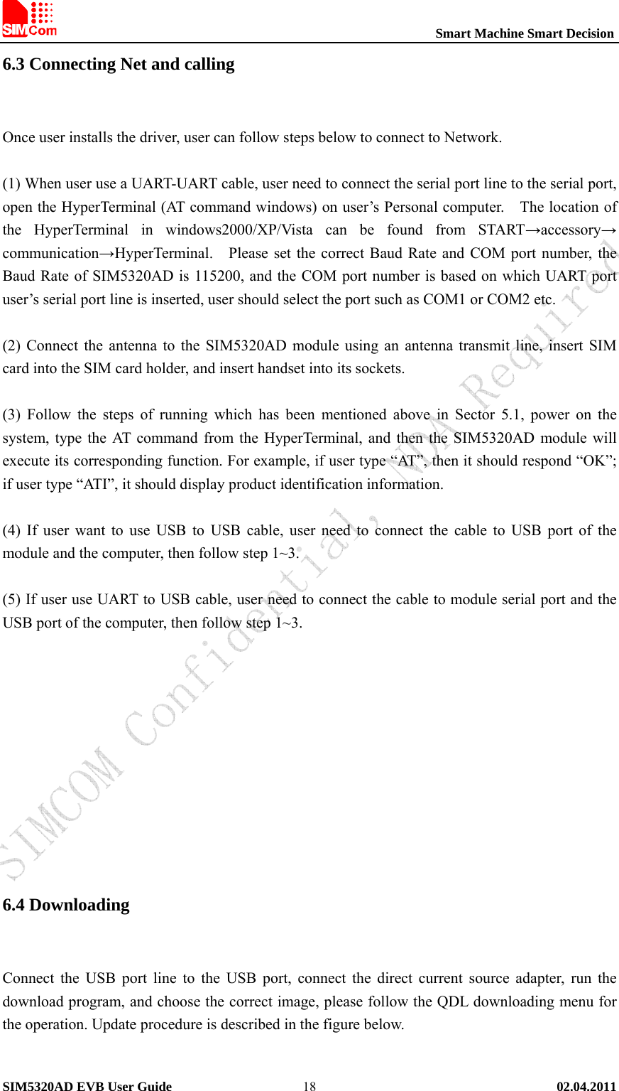                                                          Smart Machine Smart Decision SIM5320AD EVB User Guide   02.04.2011   186.3 Connecting Net and calling    Once user installs the driver, user can follow steps below to connect to Network.  (1) When user use a UART-UART cable, user need to connect the serial port line to the serial port, open the HyperTerminal (AT command windows) on user’s Personal computer.    The location of the HyperTerminal in windows2000/XP/Vista can be found from START→accessory→ communication→HyperTerminal.    Please set the correct Baud Rate and COM port number, the Baud Rate of SIM5320AD is 115200, and the COM port number is based on which UART port user’s serial port line is inserted, user should select the port such as COM1 or COM2 etc.  (2) Connect the antenna to the SIM5320AD module using an antenna transmit line, insert SIM card into the SIM card holder, and insert handset into its sockets.  (3) Follow the steps of running which has been mentioned above in Sector 5.1, power on the system, type the AT command from the HyperTerminal, and then the SIM5320AD module will execute its corresponding function. For example, if user type “AT”, then it should respond “OK”; if user type “ATI”, it should display product identification information.  (4) If user want to use USB to USB cable, user need to connect the cable to USB port of the module and the computer, then follow step 1~3.    (5) If user use UART to USB cable, user need to connect the cable to module serial port and the USB port of the computer, then follow step 1~3.           6.4 Downloading    Connect the USB port line to the USB port, connect the direct current source adapter, run the download program, and choose the correct image, please follow the QDL downloading menu for the operation. Update procedure is described in the figure below.  