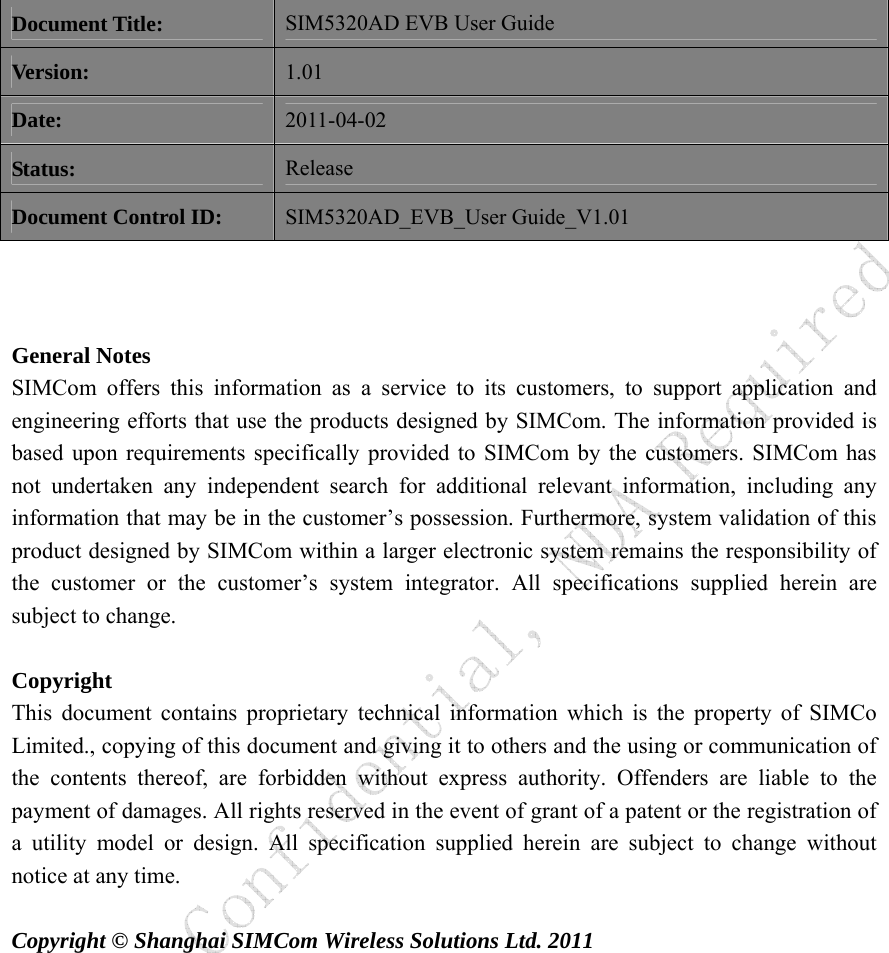   Document Title: SIM5320AD EVB User Guide Version: 1.01 Date: 2011-04-02 Status: Release Document Control ID: SIM5320AD_EVB_User Guide_V1.01    General Notes SIMCom offers this information as a service to its customers, to support application and engineering efforts that use the products designed by SIMCom. The information provided is based upon requirements specifically provided to SIMCom by the customers. SIMCom has not undertaken any independent search for additional relevant information, including any information that may be in the customer’s possession. Furthermore, system validation of this product designed by SIMCom within a larger electronic system remains the responsibility of the customer or the customer’s system integrator. All specifications supplied herein are subject to change.      Copyright This document contains proprietary technical information which is the property of SIMCo Limited., copying of this document and giving it to others and the using or communication of the contents thereof, are forbidden without express authority. Offenders are liable to the payment of damages. All rights reserved in the event of grant of a patent or the registration of a utility model or design. All specification supplied herein are subject to change without notice at any time.    Copyright © Shanghai SIMCom Wireless Solutions Ltd. 2011           