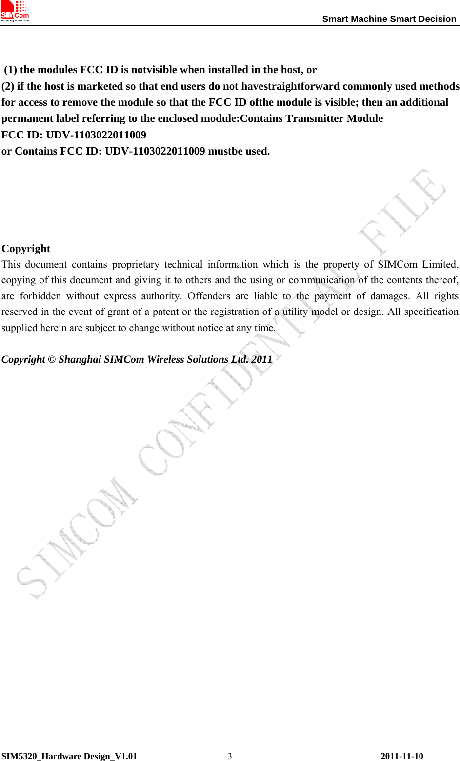                                                                 Smart Machine Smart Decision SIM5320_Hardware Design_V1.01    2011-11-10 3   (1) the modules FCC ID is notvisible when installed in the host, or (2) if the host is marketed so that end users do not havestraightforward commonly used methods for access to remove the module so that the FCC ID ofthe module is visible; then an additional permanent label referring to the enclosed module:Contains Transmitter Module FCC ID: UDV-1103022011009 or Contains FCC ID: UDV-1103022011009 mustbe used.     Copyright This document contains proprietary technical information which is the property of SIMCom Limited, copying of this document and giving it to others and the using or communication of the contents thereof, are forbidden without express authority. Offenders are liable to the payment of damages. All rights reserved in the event of grant of a patent or the registration of a utility model or design. All specification supplied herein are subject to change without notice at any time.    Copyright © Shanghai SIMCom Wireless Solutions Ltd. 2011                   