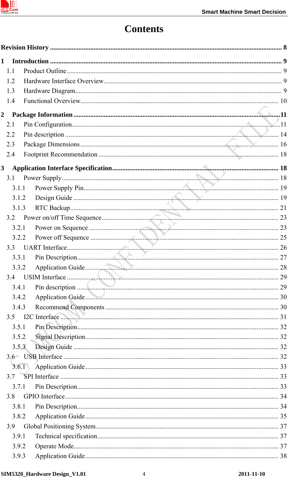                                                                 Smart Machine Smart Decision SIM5320_Hardware Design_V1.01    2011-11-10 4Contents Revision History .......................................................................................................................................... 8 1 Introduction .......................................................................................................................................... 9 1.1 Product Outline................................................................................................................................ 9 1.2  Hardware Interface Overview.......................................................................................................... 9 1.3 Hardware Diagram........................................................................................................................... 9 1.4 Functional Overview...................................................................................................................... 10 2 Package Information...........................................................................................................................11 2.1 Pin Configuration............................................................................................................................11 2.2 Pin description ............................................................................................................................... 14 2.3 Package Dimensions...................................................................................................................... 16 2.4 Footprint Recommendation ........................................................................................................... 18 3 Application Interface Specification................................................................................................... 18 3.1 Power Supply................................................................................................................................. 18 3.1.1 Power Supply Pin.................................................................................................................... 19 3.1.2 Design Guide .......................................................................................................................... 19 3.1.3 RTC Backup............................................................................................................................ 21 3.2  Power on/off Time Sequence ......................................................................................................... 23 3.2.1 Power on Sequence ................................................................................................................. 23 3.2.2 Power off Sequence ................................................................................................................ 25 3.3 UART Interface.............................................................................................................................. 26 3.3.1 Pin Description........................................................................................................................ 27 3.3.2 Application Guide................................................................................................................... 28 3.4 USIM Interface .............................................................................................................................. 29 3.4.1 Pin description ........................................................................................................................ 29 3.4.2 Application Guide................................................................................................................... 30 3.4.3 Recommend Components ....................................................................................................... 30 3.5 I2C Interface .................................................................................................................................. 31 3.5.1 Pin Description........................................................................................................................ 32 3.5.2 Signal Description................................................................................................................... 32 3.5.3 Design Guide .......................................................................................................................... 32 3.6 USB Interface ................................................................................................................................ 32 3.6.1 Application Guide................................................................................................................... 33 3.7 SPI Interface .................................................................................................................................. 33 3.7.1 Pin Description........................................................................................................................ 33 3.8 GPIO Interface............................................................................................................................... 34 3.8.1 Pin Description........................................................................................................................ 34 3.8.2 Application Guide................................................................................................................... 35 3.9  Global Positioning System............................................................................................................. 37 3.9.1 Technical specification............................................................................................................ 37 3.9.2 Operate Mode.......................................................................................................................... 37 3.9.3 Application Guide................................................................................................................... 38 