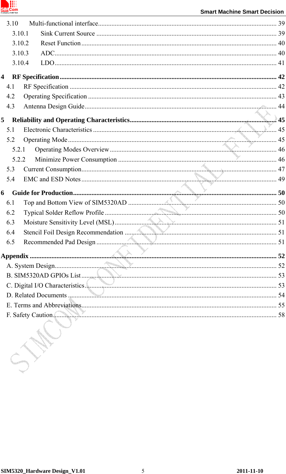                                                                 Smart Machine Smart Decision SIM5320_Hardware Design_V1.01    2011-11-10 53.10 Multi-functional interface........................................................................................................... 39 3.10.1  Sink Current Source ............................................................................................................ 39 3.10.2 Reset Function..................................................................................................................... 40 3.10.3 ADC..................................................................................................................................... 40 3.10.4 LDO..................................................................................................................................... 41 4 RF Specification.................................................................................................................................. 42 4.1 RF Specification ............................................................................................................................ 42 4.2 Operating Specification ................................................................................................................. 43 4.3 Antenna Design Guide................................................................................................................... 44 5 Reliability and Operating Characteristics........................................................................................ 45 5.1 Electronic Characteristics .............................................................................................................. 45 5.2 Operating Mode ............................................................................................................................. 45 5.2.1  Operating Modes Overview.................................................................................................... 46 5.2.2  Minimize Power Consumption ............................................................................................... 46 5.3 Current Consumption..................................................................................................................... 47 5.4 EMC and ESD Notes ..................................................................................................................... 49 6 Guide for Production.......................................................................................................................... 50 6.1  Top and Bottom View of SIM5320AD ......................................................................................... 50 6.2  Typical Solder Reflow Profile ....................................................................................................... 50 6.3  Moisture Sensitivity Level (MSL)................................................................................................. 51 6.4  Stencil Foil Design Recommendation ........................................................................................... 51 6.5 Recommended Pad Design ............................................................................................................ 51 Appendix .................................................................................................................................................... 52 A. System Design..................................................................................................................................... 52 B. SIM5320AD GPIOs List ..................................................................................................................... 53 C. Digital I/O Characteristics................................................................................................................... 53 D. Related Documents ............................................................................................................................. 54 E. Terms and Abbreviations..................................................................................................................... 55 F. Safety Caution...................................................................................................................................... 58  