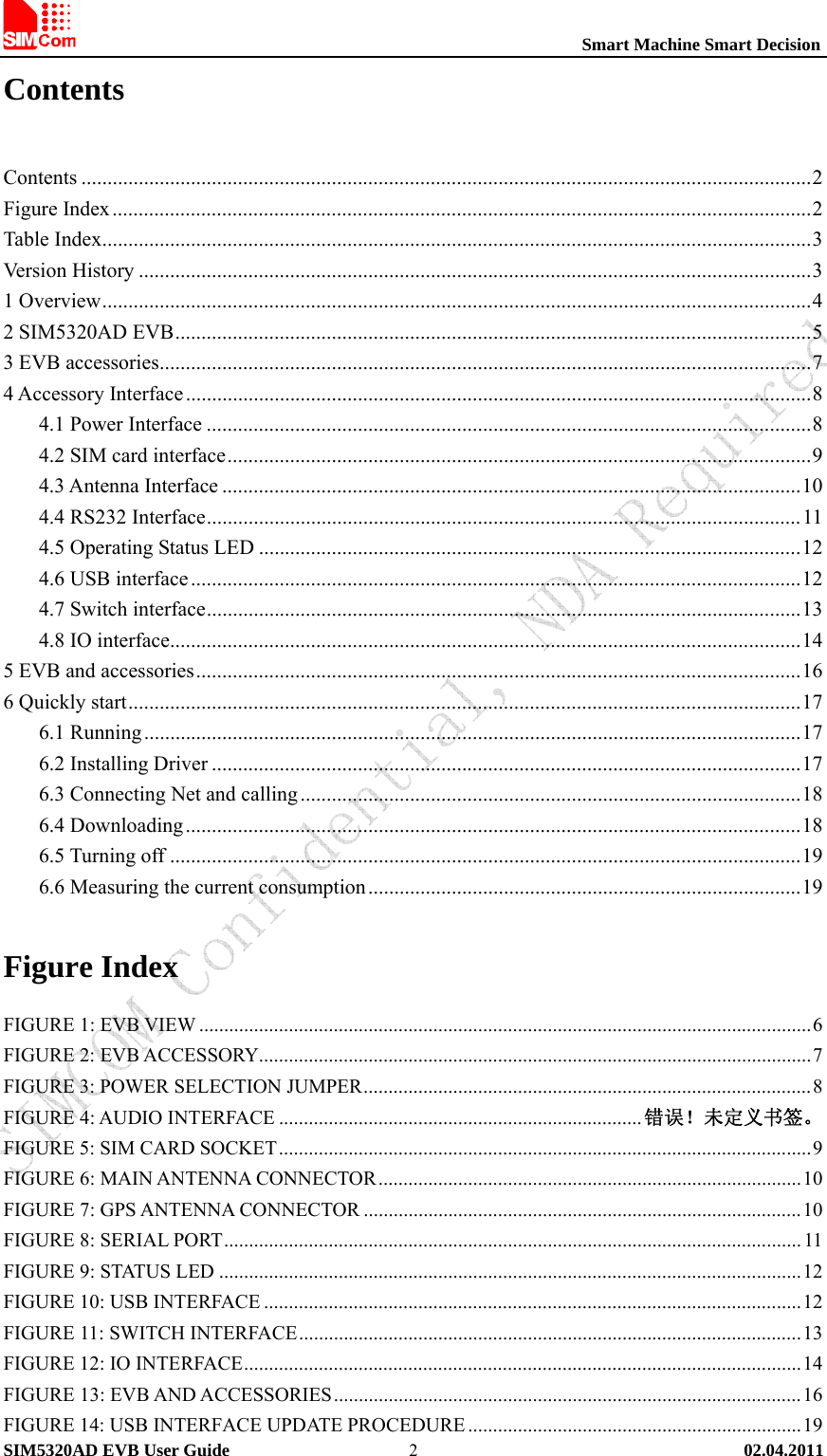                                                          Smart Machine Smart Decision SIM5320AD EVB User Guide   02.04.2011   2Contents  Contents ............................................................................................................................................2 Figure Index......................................................................................................................................2 Table Index........................................................................................................................................3 Version History .................................................................................................................................3 1 Overview........................................................................................................................................4 2 SIM5320AD EVB..........................................................................................................................5 3 EVB accessories.............................................................................................................................7 4 Accessory Interface ........................................................................................................................8 4.1 Power Interface ....................................................................................................................8 4.2 SIM card interface................................................................................................................9 4.3 Antenna Interface ...............................................................................................................10 4.4 RS232 Interface..................................................................................................................11 4.5 Operating Status LED ........................................................................................................12 4.6 USB interface.....................................................................................................................12 4.7 Switch interface..................................................................................................................13 4.8 IO interface.........................................................................................................................14 5 EVB and accessories....................................................................................................................16 6 Quickly start.................................................................................................................................17 6.1 Running..............................................................................................................................17 6.2 Installing Driver .................................................................................................................17 6.3 Connecting Net and calling................................................................................................18 6.4 Downloading......................................................................................................................18 6.5 Turning off .........................................................................................................................19 6.6 Measuring the current consumption ...................................................................................19 Figure Index FIGURE 1: EVB VIEW ...........................................................................................................................6 FIGURE 2: EVB ACCESSORY...............................................................................................................7 FIGURE 3: POWER SELECTION JUMPER..........................................................................................8 FIGURE 4: AUDIO INTERFACE .........................................................................错误！未定义书签。 FIGURE 5: SIM CARD SOCKET...........................................................................................................9 FIGURE 6: MAIN ANTENNA CONNECTOR.....................................................................................10 FIGURE 7: GPS ANTENNA CONNECTOR ........................................................................................10 FIGURE 8: SERIAL PORT.................................................................................................................... 11 FIGURE 9: STATUS LED .....................................................................................................................12 FIGURE 10: USB INTERFACE ............................................................................................................12 FIGURE 11: SWITCH INTERFACE.....................................................................................................13 FIGURE 12: IO INTERFACE................................................................................................................14 FIGURE 13: EVB AND ACCESSORIES..............................................................................................16 FIGURE 14: USB INTERFACE UPDATE PROCEDURE ...................................................................19 