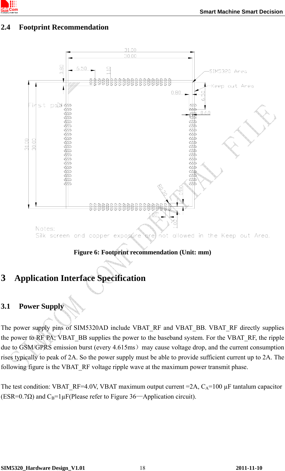                                                                 Smart Machine Smart Decision SIM5320_Hardware Design_V1.01    2011-11-10 182.4 Footprint Recommendation    Figure 6: Footprint recommendation (Unit: mm) 3 Application Interface Specification 3.1 Power Supply The power supply pins of SIM5320AD include VBAT_RF and VBAT_BB. VBAT_RF directly supplies the power to RF PA; VBAT_BB supplies the power to the baseband system. For the VBAT_RF, the ripple due to GSM/GPRS emission burst (every 4.615ms）may cause voltage drop, and the current consumption rises typically to peak of 2A. So the power supply must be able to provide sufficient current up to 2A. The following figure is the VBAT_RF voltage ripple wave at the maximum power transmit phase.  The test condition: VBAT_RF=4.0V, VBAT maximum output current =2A, CA=100 µF tantalum capacitor (ESR=0.7Ω) and CB=1µF(Please refer to Figure 36—Application circuit).  