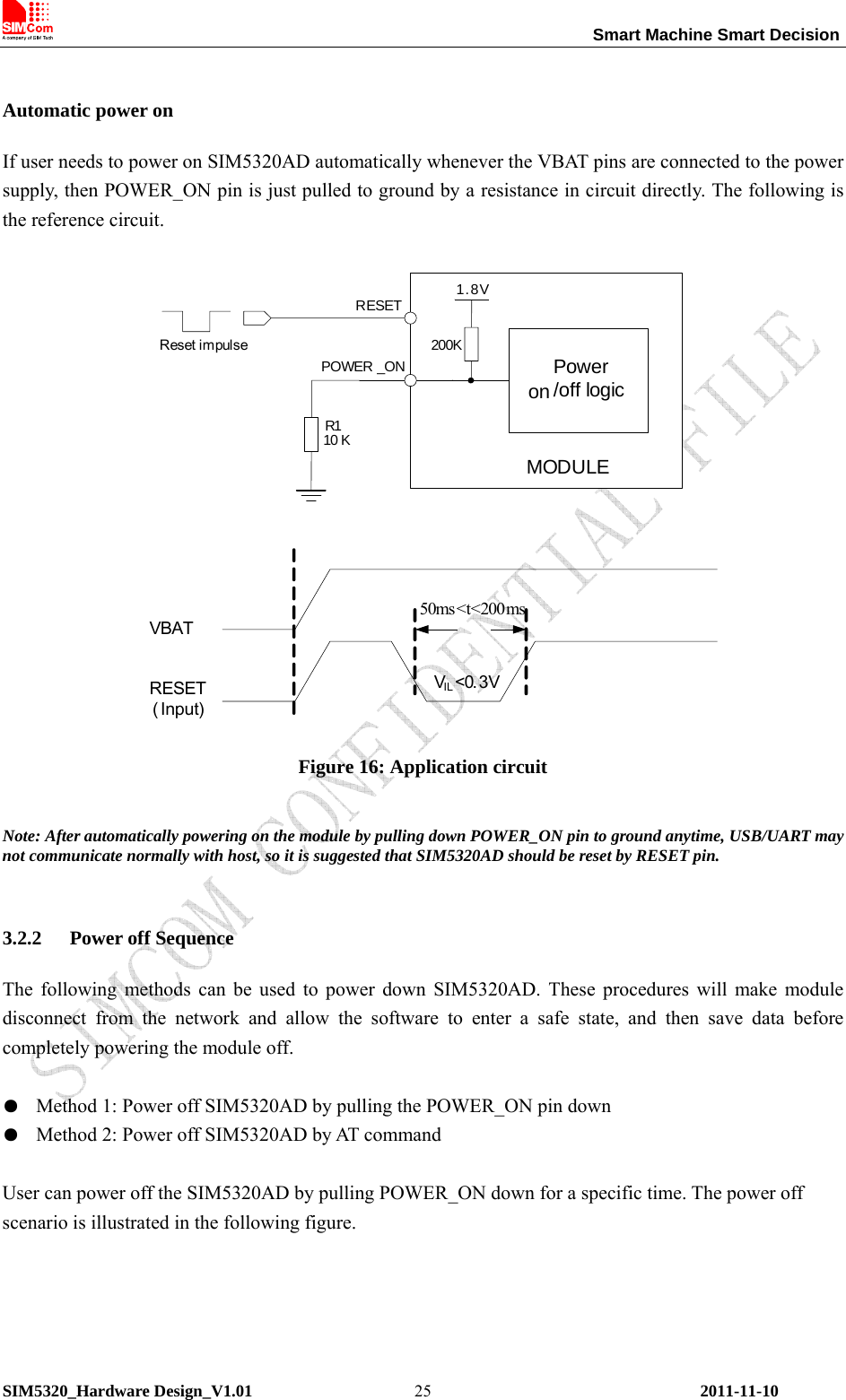                                                                 Smart Machine Smart Decision SIM5320_Hardware Design_V1.01    2011-11-10 25 Automatic power on If user needs to power on SIM5320AD automatically whenever the VBAT pins are connected to the power supply, then POWER_ON pin is just pulled to ground by a resistance in circuit directly. The following is the reference circuit.  10 KPOWER _ONPower on /off logic200K1.8VMODULER1RESETReset impulseVIL&lt;0. 3V50ms&lt;t&lt;200msVBATRESET( Input) Figure 16: Application circuit  Note: After automatically powering on the module by pulling down POWER_ON pin to ground anytime, USB/UART may not communicate normally with host, so it is suggested that SIM5320AD should be reset by RESET pin.  3.2.2 Power off Sequence The following methods can be used to power down SIM5320AD. These procedures will make module disconnect from the network and allow the software to enter a safe state, and then save data before completely powering the module off.  ●  Method 1: Power off SIM5320AD by pulling the POWER_ON pin down ●  Method 2: Power off SIM5320AD by AT command  User can power off the SIM5320AD by pulling POWER_ON down for a specific time. The power off scenario is illustrated in the following figure.  