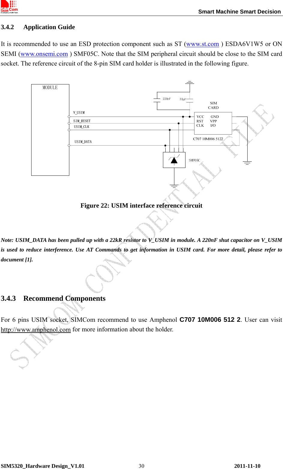                                                                 Smart Machine Smart Decision SIM5320_Hardware Design_V1.01    2011-11-10 303.4.2 Application Guide It is recommended to use an ESD protection component such as ST (www.st.com ) ESDA6V1W5 or ON SEMI (www.onsemi.com ) SMF05C. Note that the SIM peripheral circuit should be close to the SIM card socket. The reference circuit of the 8-pin SIM card holder is illustrated in the following figure.  Figure 22: USIM interface reference circuit  Note: USIM_DATA has been pulled up with a 22kR resistor to V_USIM in module. A 220nF shut capacitor on V_USIM is used to reduce interference. Use AT Commands to get information in USIM card. For more detail, please refer to document [1].  3.4.3 Recommend Components For 6 pins USIM socket, SIMCom recommend to use Amphenol C707 10M006 512 2. User can visit http://www.amphenol.com for more information about the holder.  