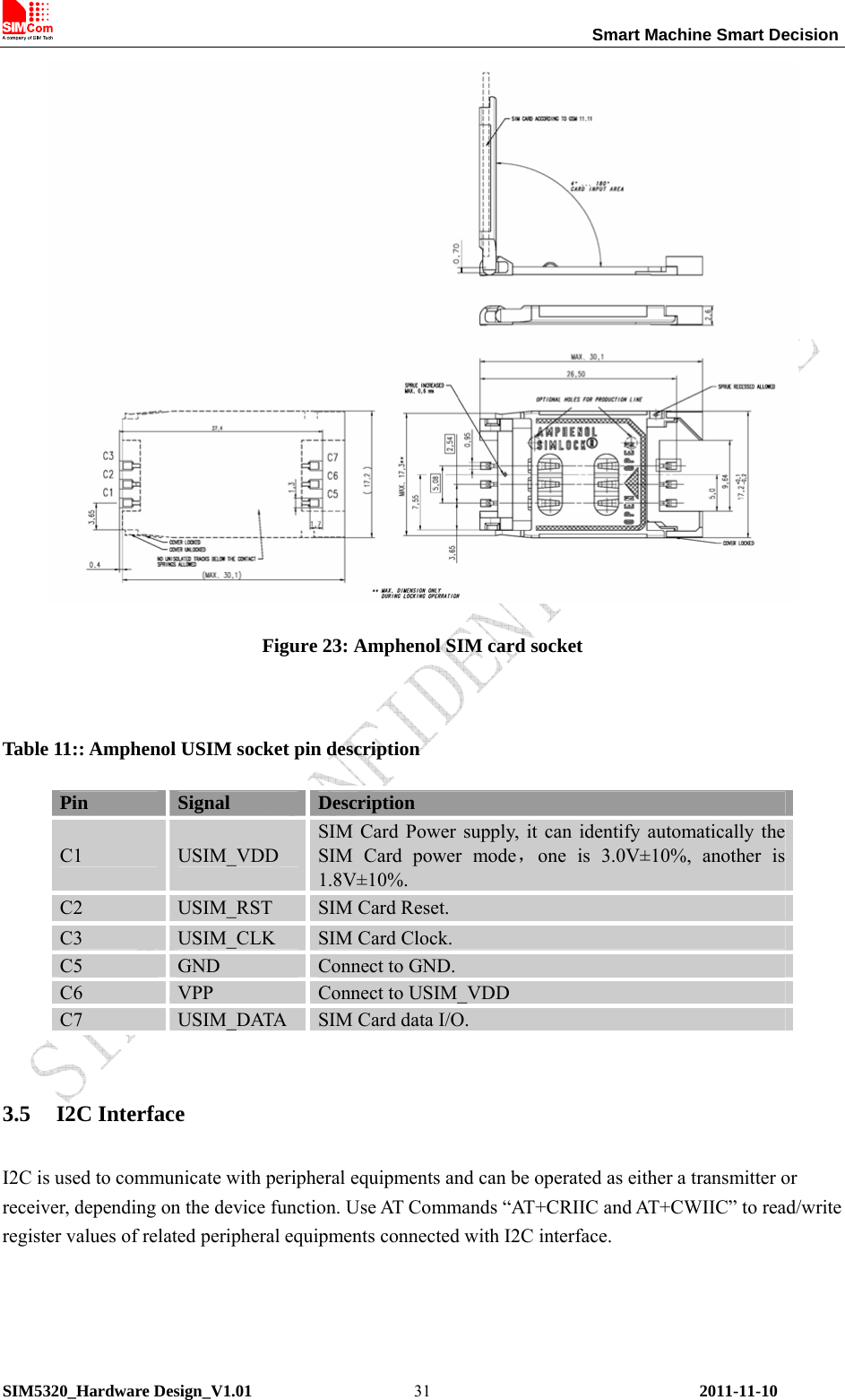                                                                 Smart Machine Smart Decision SIM5320_Hardware Design_V1.01    2011-11-10 31 Figure 23: Amphenol SIM card socket  Table 11:: Amphenol USIM socket pin description Pin  Signal  Description C1  USIM_VDD SIM Card Power supply, it can identify automatically the SIM Card power mode，one is 3.0V±10%, another is 1.8V±10%.  C2  USIM_RST  SIM Card Reset. C3  USIM_CLK  SIM Card Clock. C5  GND  Connect to GND. C6  VPP  Connect to USIM_VDD C7  USIM_DATA  SIM Card data I/O.  3.5 I2C Interface I2C is used to communicate with peripheral equipments and can be operated as either a transmitter or receiver, depending on the device function. Use AT Commands “AT+CRIIC and AT+CWIIC” to read/write register values of related peripheral equipments connected with I2C interface. 