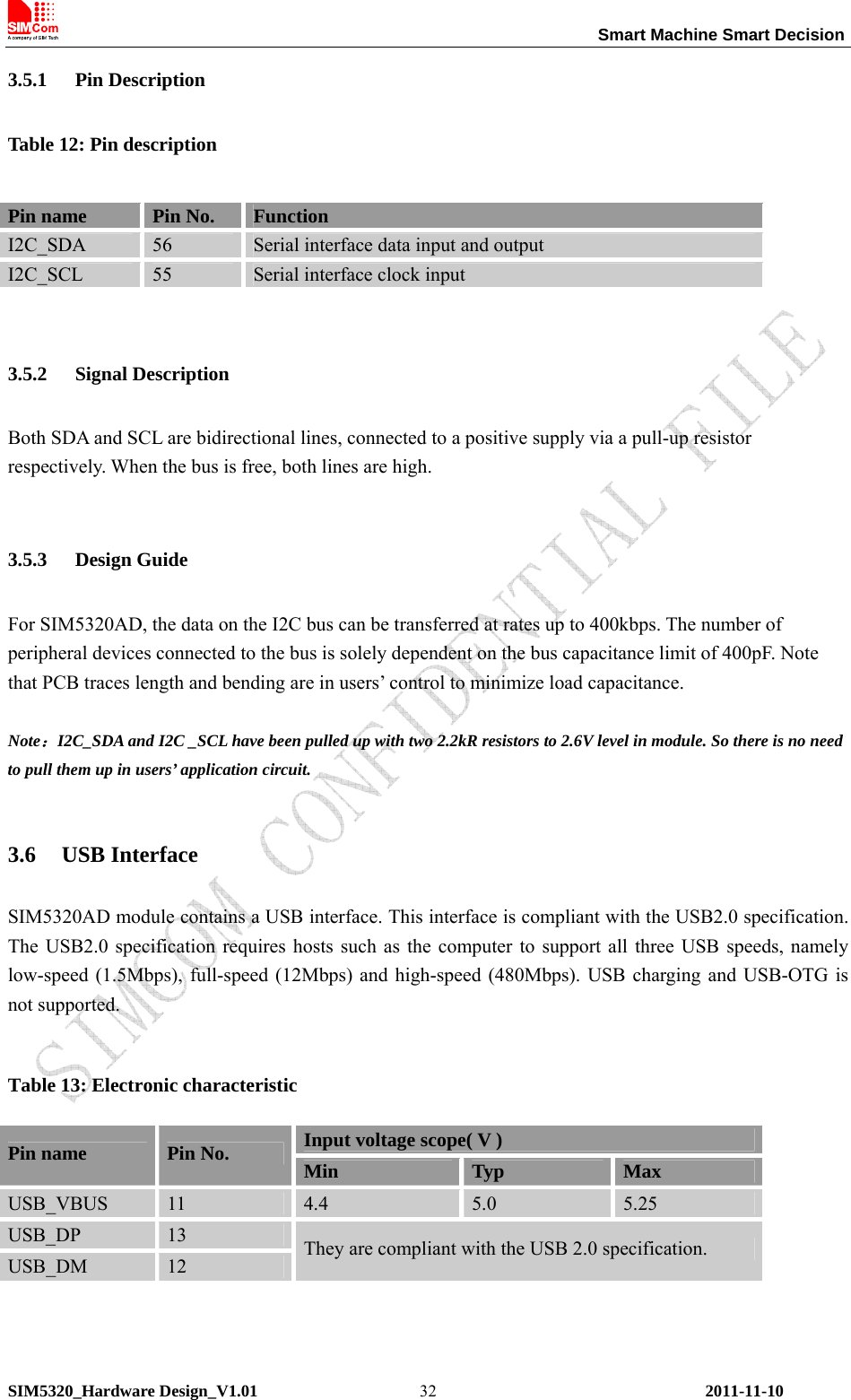                                                                 Smart Machine Smart Decision SIM5320_Hardware Design_V1.01    2011-11-10 323.5.1 Pin Description Table 12: Pin description 3.5.2 Signal Description Both SDA and SCL are bidirectional lines, connected to a positive supply via a pull-up resistor respectively. When the bus is free, both lines are high.    3.5.3 Design Guide For SIM5320AD, the data on the I2C bus can be transferred at rates up to 400kbps. The number of peripheral devices connected to the bus is solely dependent on the bus capacitance limit of 400pF. Note that PCB traces length and bending are in users’ control to minimize load capacitance.  Note：I2C_SDA and I2C _SCL have been pulled up with two 2.2kR resistors to 2.6V level in module. So there is no need to pull them up in users’ application circuit.  3.6 USB Interface SIM5320AD module contains a USB interface. This interface is compliant with the USB2.0 specification. The USB2.0 specification requires hosts such as the computer to support all three USB speeds, namely low-speed (1.5Mbps), full-speed (12Mbps) and high-speed (480Mbps). USB charging and USB-OTG is not supported.  Table 13: Electronic characteristic Input voltage scope( V ) Pin name  Pin No.  Min  Typ  Max USB_VBUS  11  4.4  5.0  5.25 USB_DP  13 USB_DM  12 They are compliant with the USB 2.0 specification.  Pin name  Pin No.  Function I2C_SDA  56  Serial interface data input and output I2C_SCL  55  Serial interface clock input 