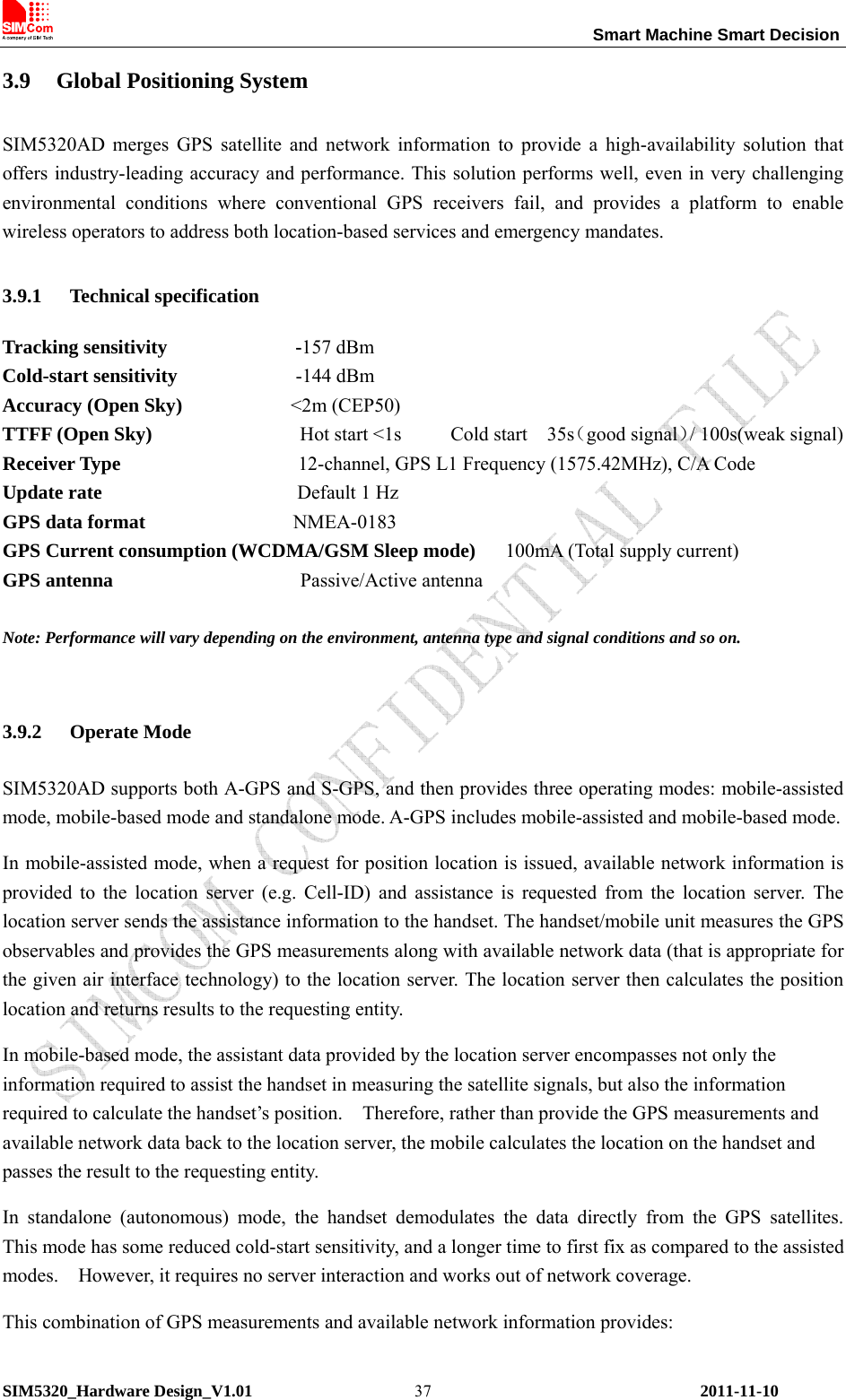                                                                 Smart Machine Smart Decision SIM5320_Hardware Design_V1.01    2011-11-10 373.9 Global Positioning System SIM5320AD merges GPS satellite and network information to provide a high-availability solution that offers industry-leading accuracy and performance. This solution performs well, even in very challenging environmental conditions where conventional GPS receivers fail, and provides a platform to enable wireless operators to address both location-based services and emergency mandates. 3.9.1 Technical specification Tracking sensitivity             -157 dBm Cold-start sensitivity            -144 dBm Accuracy (Open Sky)           &lt;2m (CEP50) TTFF (Open Sky)               Hot start &lt;1s     Cold start  35s（good signal）/ 100s(weak signal) Receiver Type                  12-channel, GPS L1 Frequency (1575.42MHz), C/A Code Update rate              Default 1 Hz GPS data format               NMEA-0183 GPS Current consumption (WCDMA/GSM Sleep mode)      100mA (Total supply current) GPS antenna                   Passive/Active antenna  Note: Performance will vary depending on the environment, antenna type and signal conditions and so on.    3.9.2 Operate Mode SIM5320AD supports both A-GPS and S-GPS, and then provides three operating modes: mobile-assisted mode, mobile-based mode and standalone mode. A-GPS includes mobile-assisted and mobile-based mode. In mobile-assisted mode, when a request for position location is issued, available network information is provided to the location server (e.g. Cell-ID) and assistance is requested from the location server. The location server sends the assistance information to the handset. The handset/mobile unit measures the GPS observables and provides the GPS measurements along with available network data (that is appropriate for the given air interface technology) to the location server. The location server then calculates the position location and returns results to the requesting entity. In mobile-based mode, the assistant data provided by the location server encompasses not only the information required to assist the handset in measuring the satellite signals, but also the information required to calculate the handset’s position.    Therefore, rather than provide the GPS measurements and available network data back to the location server, the mobile calculates the location on the handset and passes the result to the requesting entity. In standalone (autonomous) mode, the handset demodulates the data directly from the GPS satellites.  This mode has some reduced cold-start sensitivity, and a longer time to first fix as compared to the assisted modes.    However, it requires no server interaction and works out of network coverage. This combination of GPS measurements and available network information provides: 