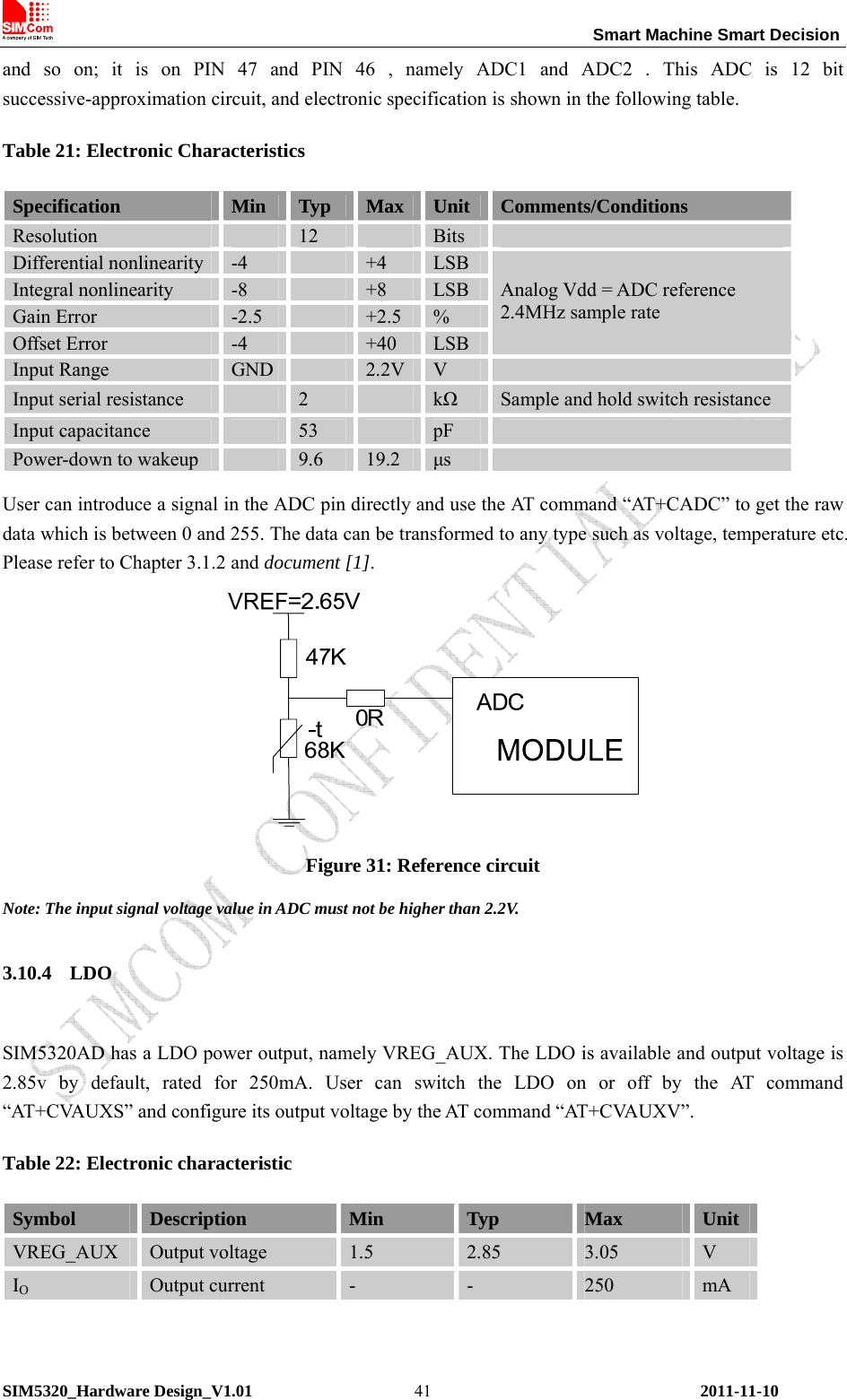                                                                 Smart Machine Smart Decision SIM5320_Hardware Design_V1.01    2011-11-10 41and so on; it is on PIN 47 and PIN 46 , namely ADC1 and ADC2 . This ADC is 12 bit successive-approximation circuit, and electronic specification is shown in the following table. Table 21: Electronic Characteristics Specification  Min  Typ  Max  Unit  Comments/Conditions Resolution   12   Bits   Differential nonlinearity  -4   +4  LSB Integral nonlinearity  -8   +8  LSB Gain Error  -2.5   +2.5  % Offset Error  -4   +40  LSB Analog Vdd = ADC reference 2.4MHz sample rate Input Range  GND   2.2V V   Input serial resistance   2    kΩ Sample and hold switch resistance Input capacitance   53   pF   Power-down to wakeup   9.6  19.2  μs   User can introduce a signal in the ADC pin directly and use the AT command “AT+CADC” to get the raw data which is between 0 and 255. The data can be transformed to any type such as voltage, temperature etc. Please refer to Chapter 3.1.2 and document [1].  Figure 31: Reference circuit Note: The input signal voltage value in ADC must not be higher than 2.2V. 3.10.4 LDO  SIM5320AD has a LDO power output, namely VREG_AUX. The LDO is available and output voltage is 2.85v by default, rated for 250mA. User can switch the LDO on or off by the AT command “AT+CVAUXS” and configure its output voltage by the AT command “AT+CVAUXV”. Table 22: Electronic characteristic Symbol  Description  Min  Typ  Max  Unit VREG_AUX  Output voltage  1.5  2.85  3.05  V IO Output current  -  -  250  mA  