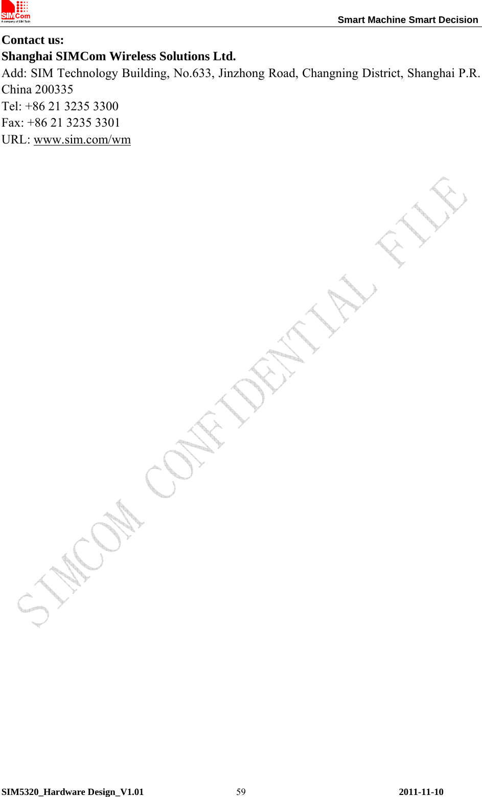                                                                 Smart Machine Smart Decision SIM5320_Hardware Design_V1.01    2011-11-10 59Contact us: Shanghai SIMCom Wireless Solutions Ltd. Add: SIM Technology Building, No.633, Jinzhong Road, Changning District, Shanghai P.R. China 200335 Tel: +86 21 3235 3300 Fax: +86 21 3235 3301 URL: www.sim.com/wm  