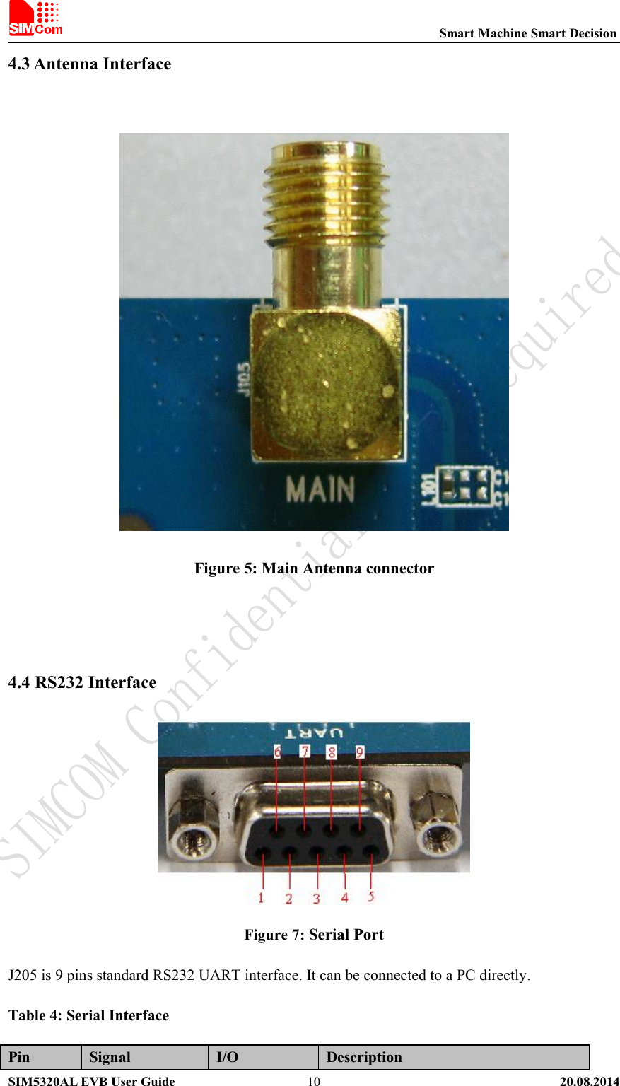 Smart Machine Smart DecisionSIM5320AL EVB User Guide 20.08.2014104.3 Antenna InterfaceFigure 5: Main Antenna connector4.4 RS232 InterfaceFigure 7: Serial PortJ205 is 9 pins standard RS232 UART interface. It can be connected to a PC directly.Table 4: Serial InterfacePin Signal I/O Description