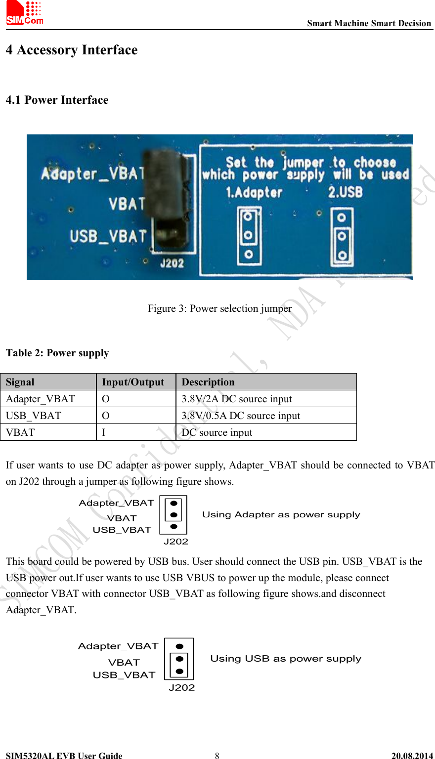 Smart Machine Smart DecisionSIM5320AL EVB User Guide 20.08.201484 Accessory Interface4.1 Power InterfaceFigure 3: Power selection jumperTable 2: Power supplySignal Input/Output DescriptionAdapter_VBAT O 3.8V/2A DC source inputUSB_VBAT O 3.8V/0.5A DC source inputVBAT I DC source inputIf user wants to use DC adapter as power supply, Adapter_VBAT should be connected to VBATon J202 through a jumper as following figure shows.This board could be powered by USB bus. User should connect the USB pin. USB_VBAT is theUSB power out.If user wants to use USB VBUS to power up the module, please connectconnector VBAT with connector USB_VBAT as following figure shows.and disconnectAdapter_VBAT.