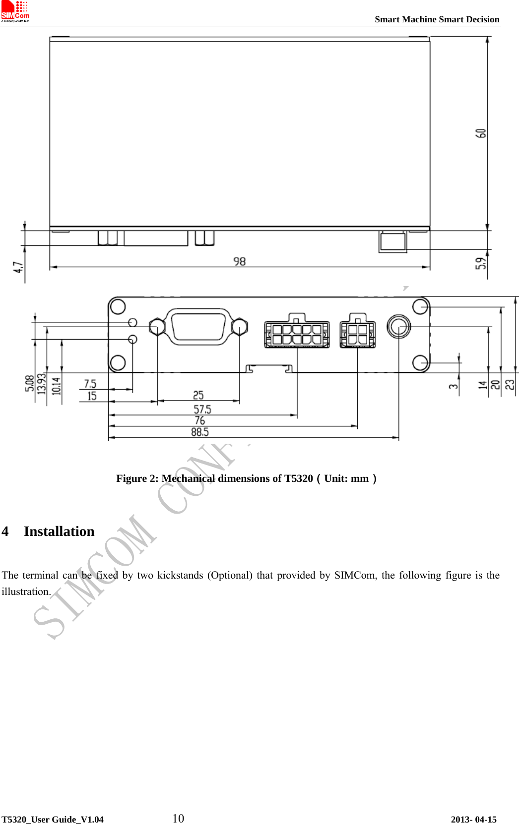                                                                           Smart Machine Smart Decision             T5320_User Guide_V1.04           10                                           2013- 04-15   Figure 2: Mechanical dimensions of T5320（Unit: mm） 4 Installation  The terminal can be fixed by two kickstands (Optional) that provided by SIMCom, the following figure is the illustration. 