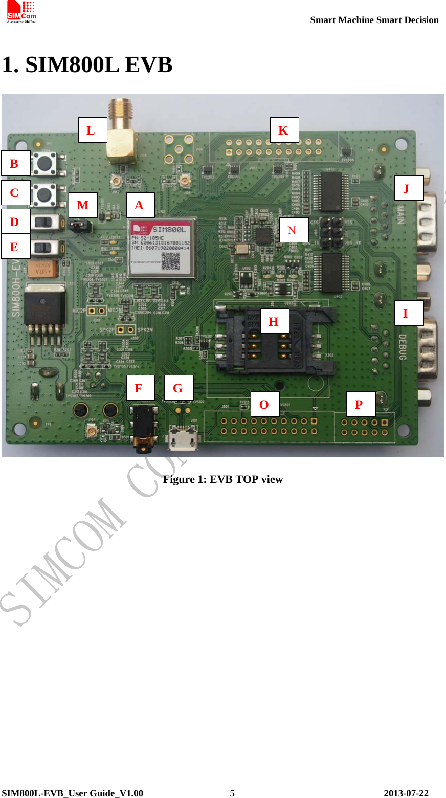                                                          Smart Machine Smart Decision SIM800L-EVB_User Guide_V1.00                  5                               2013-07-22   1. SIM800L EVB  Figure 1: EVB TOP view  A A B C D E M L J I H N F  G  O  P K 
