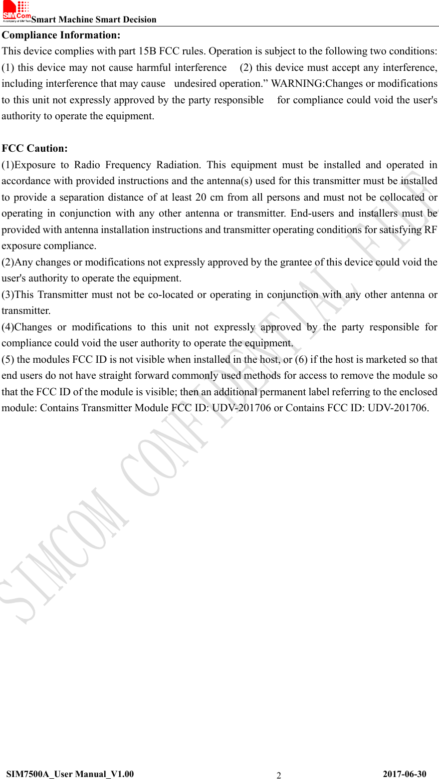 Smart Machine Smart Decision   SIM7500A_User Manual_V1.00                                                      2017-06-30 2Compliance Information: This device complies with part 15B FCC rules. Operation is subject to the following two conditions:     (1) this device may not cause harmful interference   (2) this device must accept any interference, including interference that may cause    undesired operation.” WARNING:Changes or modifications to this unit not expressly approved by the party responsible      for compliance could void the user&apos;s authority to operate the equipment.    FCC Caution:   (1)Exposure  to  Radio  Frequency  Radiation.  This  equipment  must  be  installed  and  operated  in accordance with provided instructions and the antenna(s) used for this transmitter must be installed to provide a separation distance of at least 20 cm from all persons and must not be collocated or operating  in  conjunction  with  any  other  antenna  or  transmitter.  End-users  and  installers  must be provided with antenna installation instructions and transmitter operating conditions for satisfying RF exposure compliance.   (2)Any changes or modifications not expressly approved by the grantee of this device could void the user&apos;s authority to operate the equipment.   (3)This Transmitter must not be co-located or operating in conjunction with any other antenna or transmitter.   (4)Changes  or  modifications  to  this  unit  not  expressly  approved  by  the  party  responsible  for compliance could void the user authority to operate the equipment.   (5) the modules FCC ID is not visible when installed in the host, or (6) if the host is marketed so that end users do not have straight forward commonly used methods for access to remove the module so that the FCC ID of the module is visible; then an additional permanent label referring to the enclosed module: Contains Transmitter Module FCC ID: UDV-201706 or Contains FCC ID: UDV-201706.     