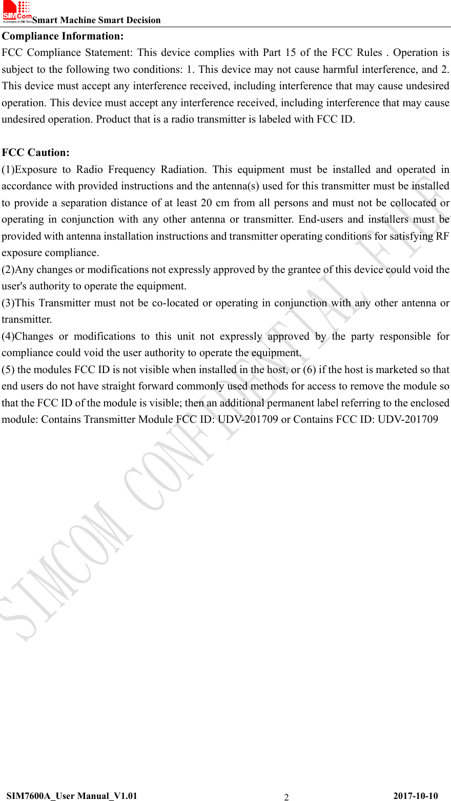 Smart Machine Smart Decision  SIM7600A_User Manual_V1.01                                                     2017-10-10 2Compliance Information: FCC Compliance Statement: This device complies with Part 15 of the FCC Rules . Operation is subject to the following two conditions: 1. This device may not cause harmful interference, and 2. This device must accept any interference received, including interference that may cause undesired operation. This device must accept any interference received, including interference that may cause undesired operation. Product that is a radio transmitter is labeled with FCC ID.    FCC Caution:   (1)Exposure to Radio Frequency Radiation. This equipment must be installed and operated in accordance with provided instructions and the antenna(s) used for this transmitter must be installed to provide a separation distance of at least 20 cm from all persons and must not be collocated or operating in conjunction with any other antenna or transmitter. End-users and installers must be provided with antenna installation instructions and transmitter operating conditions for satisfying RF exposure compliance.   (2)Any changes or modifications not expressly approved by the grantee of this device could void the user&apos;s authority to operate the equipment.   (3)This Transmitter must not be co-located or operating in conjunction with any other antenna or transmitter.  (4)Changes or modifications to this unit not expressly approved by the party responsible for compliance could void the user authority to operate the equipment.   (5) the modules FCC ID is not visible when installed in the host, or (6) if the host is marketed so that end users do not have straight forward commonly used methods for access to remove the module so that the FCC ID of the module is visible; then an additional permanent label referring to the enclosed module: Contains Transmitter Module FCC ID: UDV-201709 or Contains FCC ID: UDV-201709      