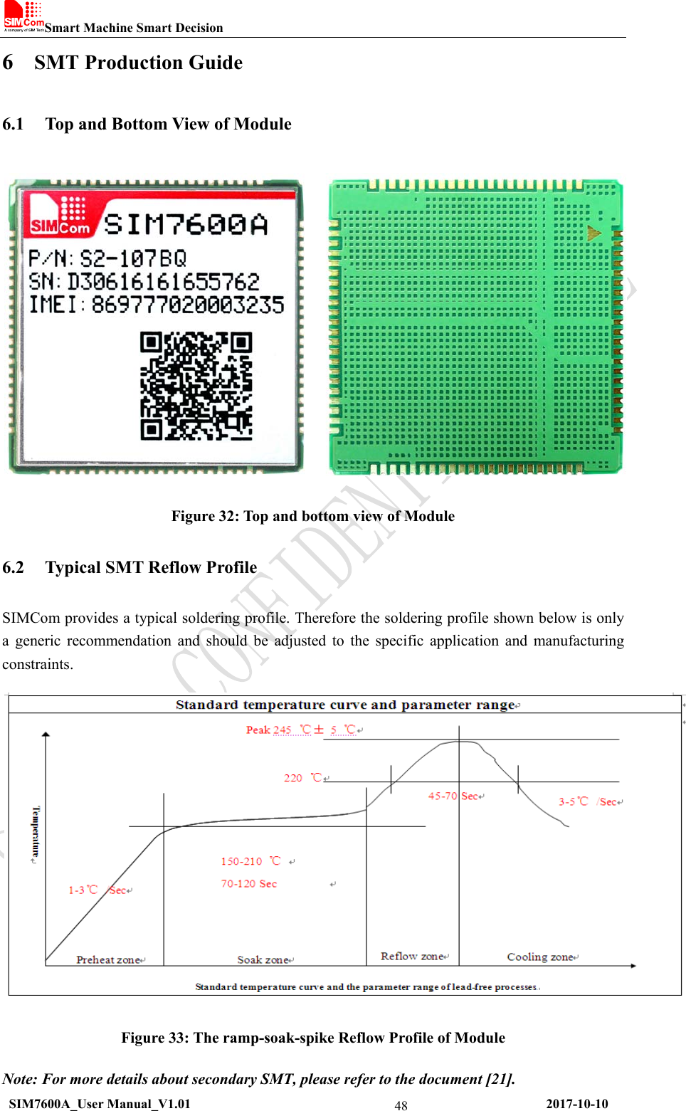 Smart Machine Smart Decision  SIM7600A_User Manual_V1.01                                                     2017-10-10 486 SMT Production Guide 6.1 Top and Bottom View of Module  Figure 32: Top and bottom view of Module 6.2 Typical SMT Reflow Profile SIMCom provides a typical soldering profile. Therefore the soldering profile shown below is only a generic recommendation and should be adjusted to the specific application and manufacturing constraints.  Figure 33: The ramp-soak-spike Reflow Profile of Module Note: For more details about secondary SMT, please refer to the document [21]. 