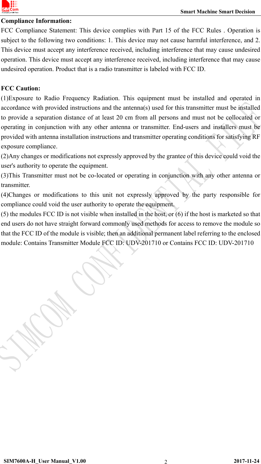                                                           Smart Machine Smart Decision  SIM7600A-H_User Manual_V1.00                                                     2017-11-24 2Compliance Information: FCC Compliance Statement: This device complies with Part 15 of the FCC Rules . Operation is subject to the following two conditions: 1. This device may not cause harmful interference, and 2. This device must accept any interference received, including interference that may cause undesired operation. This device must accept any interference received, including interference that may cause undesired operation. Product that is a radio transmitter is labeled with FCC ID.    FCC Caution:   (1)Exposure to Radio Frequency Radiation. This equipment must be installed and operated in accordance with provided instructions and the antenna(s) used for this transmitter must be installed to provide a separation distance of at least 20 cm from all persons and must not be collocated or operating in conjunction with any other antenna or transmitter. End-users and installers must be provided with antenna installation instructions and transmitter operating conditions for satisfying RF exposure compliance.   (2)Any changes or modifications not expressly approved by the grantee of this device could void the user&apos;s authority to operate the equipment.   (3)This Transmitter must not be co-located or operating in conjunction with any other antenna or transmitter.  (4)Changes or modifications to this unit not expressly approved by the party responsible for compliance could void the user authority to operate the equipment.   (5) the modules FCC ID is not visible when installed in the host, or (6) if the host is marketed so that end users do not have straight forward commonly used methods for access to remove the module so that the FCC ID of the module is visible; then an additional permanent label referring to the enclosed module: Contains Transmitter Module FCC ID: UDV-201710 or Contains FCC ID: UDV-201710      