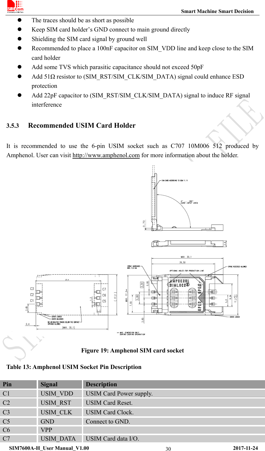                                                           Smart Machine Smart Decision  SIM7600A-H_User Manual_V1.00                                                     2017-11-24 30 The traces should be as short as possible  Keep SIM card holder’s GND connect to main ground directly  Shielding the SIM card signal by ground well    Recommended to place a 100nF capacitor on SIM_VDD line and keep close to the SIM card holder  Add some TVS which parasitic capacitance should not exceed 50pF  Add 51Ω resistor to (SIM_RST/SIM_CLK/SIM_DATA) signal could enhance ESD protection  Add 22pF capacitor to (SIM_RST/SIM_CLK/SIM_DATA) signal to induce RF signal interference  3.5.3 Recommended USIM Card Holder It is recommended to use the 6-pin USIM socket such as C707 10M006 512 produced by Amphenol. User can visit http://www.amphenol.com for more information about the holder.  Figure 19: Amphenol SIM card socket Table 13: Amphenol USIM Socket Pin Description Pin  Signal  Description C1  USIM_VDD  USIM Card Power supply. C2  USIM_RST  USIM Card Reset. C3  USIM_CLK  USIM Card Clock. C5  GND  Connect to GND. C6  VPP   C7  USIM_DATA  USIM Card data I/O. 