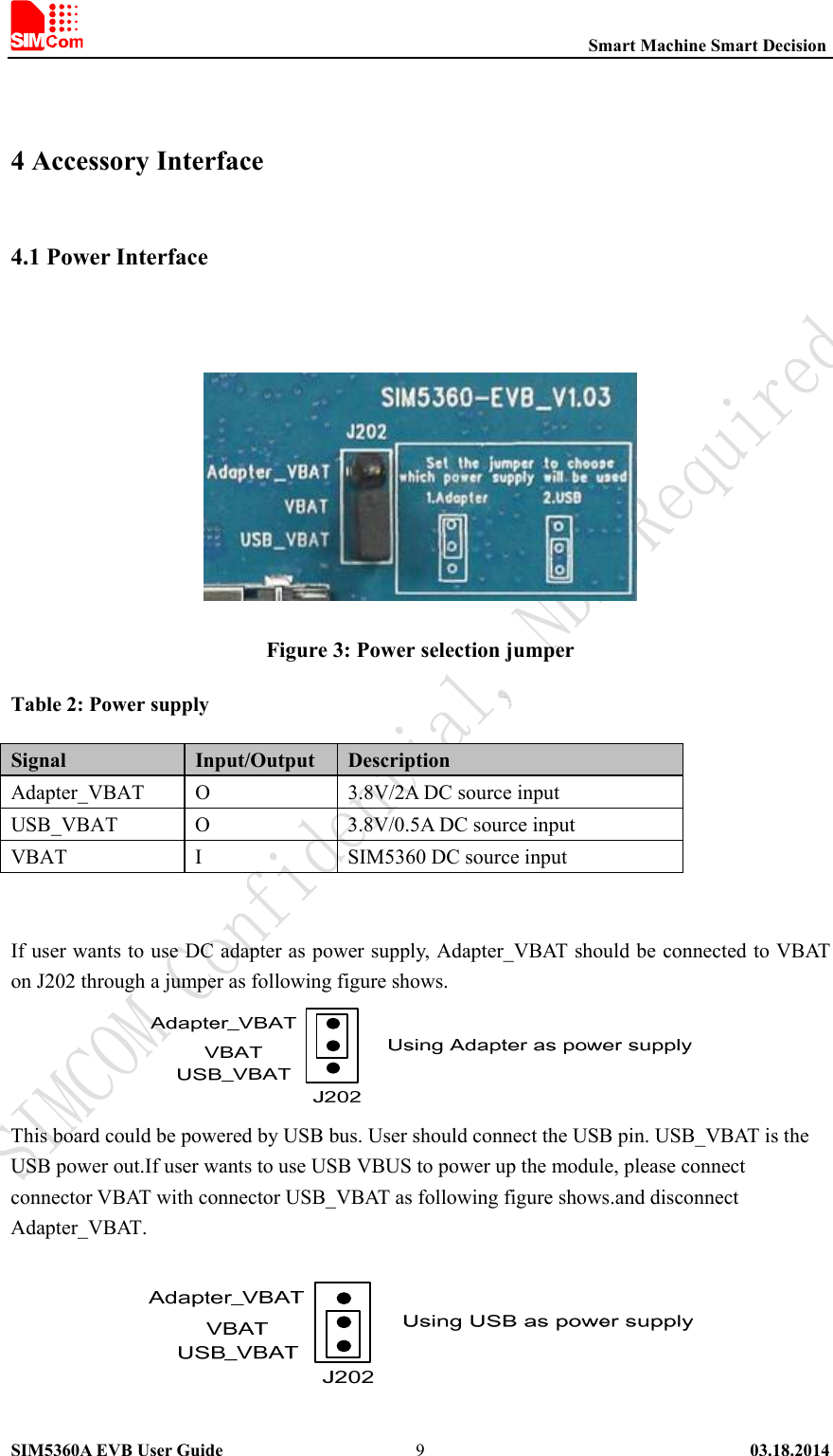                                                          Smart Machine Smart Decision SIM5360A EVB User Guide   03.18.2014   9 4 Accessory Interface 4.1 Power Interface     Figure 3: Power selection jumper Table 2: Power supply Signal  Input/Output  Description Adapter_VBAT  O  3.8V/2A DC source input   USB_VBAT  O  3.8V/0.5A DC source input VBAT  I  SIM5360 DC source input   If user wants to use DC adapter as power supply, Adapter_VBAT should be connected to VBAT on J202 through a jumper as following figure shows.    This board could be powered by USB bus. User should connect the USB pin. USB_VBAT is the USB power out.If user wants to use USB VBUS to power up the module, please connect connector VBAT with connector USB_VBAT as following figure shows.and disconnect Adapter_VBAT.   