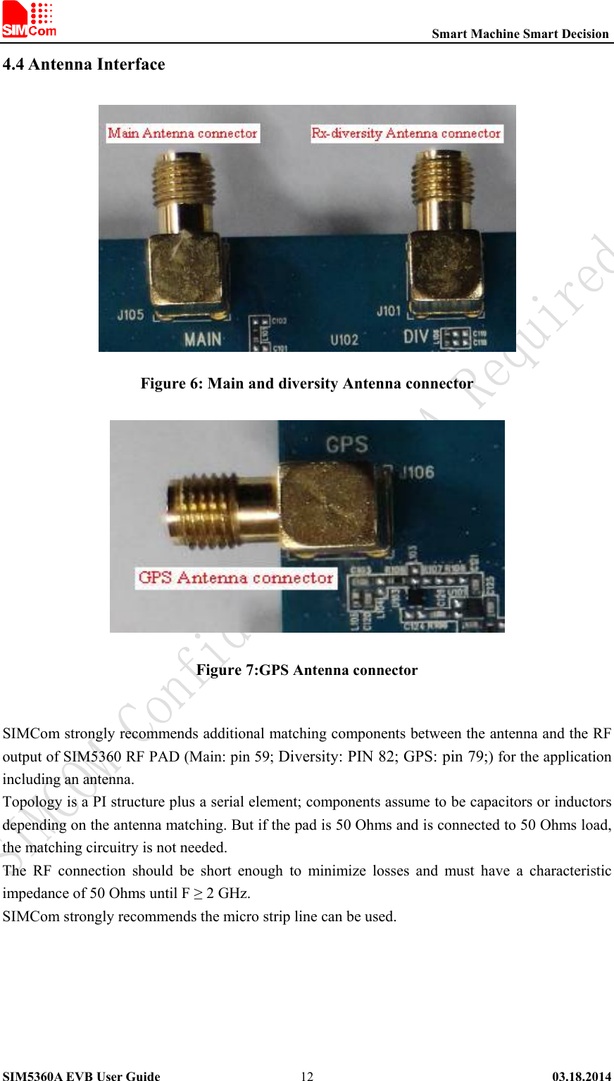                                                          Smart Machine Smart Decision SIM5360A EVB User Guide   03.18.2014   124.4 Antenna Interface  Figure 6: Main and diversity Antenna connector  Figure 7:GPS Antenna connector  SIMCom strongly recommends additional matching components between the antenna and the RF output of SIM5360 RF PAD (Main: pin 59; Diversity: PIN 82; GPS: pin 79;) for the application including an antenna. Topology is a PI structure plus a serial element; components assume to be capacitors or inductors depending on the antenna matching. But if the pad is 50 Ohms and is connected to 50 Ohms load, the matching circuitry is not needed. The  RF  connection  should  be  short  enough  to  minimize  losses  and  must  have  a  characteristic impedance of 50 Ohms until F ≥ 2 GHz.   SIMCom strongly recommends the micro strip line can be used.   