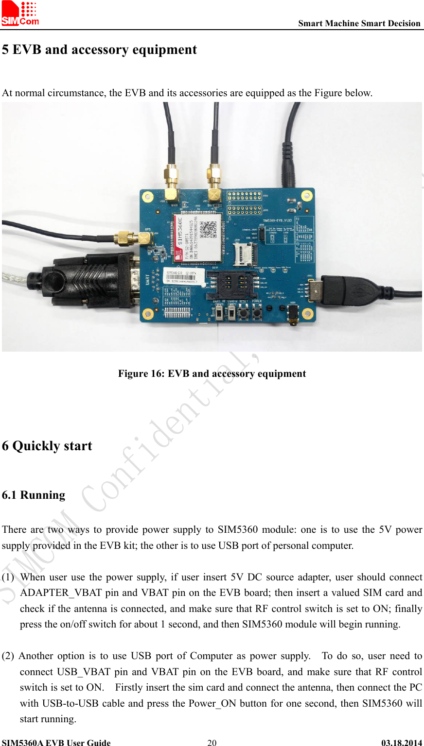                                                          Smart Machine Smart Decision SIM5360A EVB User Guide   03.18.2014   205 EVB and accessory equipment At normal circumstance, the EVB and its accessories are equipped as the Figure below.  Figure 16: EVB and accessory equipment  6 Quickly start 6.1 Running There  are  two  ways to  provide power  supply to  SIM5360 module:  one  is  to  use  the  5V  power supply provided in the EVB kit; the other is to use USB port of personal computer.  (1) When user  use the  power  supply,  if  user insert  5V  DC  source  adapter,  user  should connect ADAPTER_VBAT pin and VBAT pin on the EVB board; then insert a valued SIM card and check if the antenna is connected, and make sure that RF control switch is set to ON; finally press the on/off switch for about 1 second, and then SIM5360 module will begin running.  (2)  Another  option  is  to  use  USB  port  of  Computer  as  power  supply.    To  do  so,  user  need  to connect USB_VBAT pin  and  VBAT pin  on  the EVB board, and  make  sure that RF control switch is set to ON.    Firstly insert the sim card and connect the antenna, then connect the PC with USB-to-USB cable and press the Power_ON button for one second, then SIM5360 will start running. 